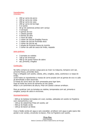 Ingredientes:
(4 porções):
• 200 gr carne de porco
• 200 gr carne de vitela
• 200 gr carne de vaca
• 200 gr carne de borrego
• 5 cl azeite
• 50 gr de azeitonas pretas sem caroço
• 3 carcaças
• 4 gemas de ovo
• 1 cebola grande
• 4 dentes de alho
• 1 ramo de salsa
• 1 colher de chá de Oregãos frescos
• 1 colher de chá de Pimentão doce
• 1 colher de chá de sal
• 1 pitada de Pimenta fresca do moinho
• 1 colher de café de casca de limão, raspada
para gratinar:
• 3 tomates as rodelas
• 100 gr de enchovas
• 400 gr de queijo fresco de cabra
• sal, pimenta, oregãos
Confecção:
No talho compre as carnes e peça para as moer na máquina, tempere com sal,
pimenta fresca, pimentão doce.
Faça o refogado com azeite, cebola, alho, oregãos, salsa, azeitonas e a raspa do
limão.
Junte todos os ingredientes a massa de carne picada com as gemas de ovo e o pão
já demolhado e bem escorrido.
A massa de carne deve ser bem amassada para ligar bem.
Faça as bolas de carne do tamanho ao seu gosto.
Alisar a um centímetro de altura, fritar em azeite e deixar arrefecer.
Para as gratinar com os tomates as rodelas, temperados com sal, pimenta e
oregãos, queijo de cabra e enchovas.
Acompanhamento:
- 600 gr de batatas torneadas em oval, cozidas, salteadas em azeite na frigideira
com rosmanhinho e sal
- 100 gr de cebolinhas fritas em azeite, sal
- 400 gr de feijão verde
- 100 gr de bacon as fatias
Coza o feijão verde em agua e sal a escaldar, arrefecer com agua e gelo (para não
perder a cor verde), envolvido no bacon, frito na frigideira com azeite.
Pica-Pau
Felicia Sampaio
Editora Culinária do Roteiro Gastronómico de Portugal
 