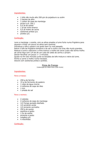 Ingredientes:
• 1 bife não muito alto 200 grs do pojadouro ou acém
• 2 dentes de alho
• 1 colher de sopa de manteiga
• piripiri q.b. (fac.)
• 0,5 dl de azeite
• 1 dl de vinho branco
• 0,5 dl molho de carne
• azeitonas pretas q.b.
• pickles q.b.
Confecção:
Leve a manteiga o azeite, com os alhos pisados a lume forte numa frigideira para
aquecer e fritar um pouco os alhos sem queimar.
Introduza o bife e passe-o ao gosto bem ou mal passado.
Retire o bife da frigideira tempere-o de sal e corte-o às tiras não muito grandes.
Reduza o lume e adicione o vinho branco o molho de carne (caso não tenha molho
de carne faça com 1/4 de de um cubo de caldo de carne) o piripiri.
Deixer fervilhar um pouco +- 2 minutos.
Quase no fim dos minutos junte os bocados de bife misture e retire do lume.
Ponha a carne e molho numa travessa.
Decore com azeitonas pretas e picKles.
Pizza de Frango
Colaboração de Odete Mota (Cabo Verde)
Ingredientes:
Para a massa:
• 250 g de farinha
• 15 g de fermento de padeiro
• 1 copo de água morna
• 4 colheres de sopa de óleo
• 1 ovo
• 1 pitada de sal
Para o recheio:
• 2 cebolas
• 2 colheres de sopa de manteiga
• 1/2 frango guisado desfiado
• 1/2 pimento verde
• 1/2 pimento vermelho
• 250 g de queijo
• azeitona a gosto
• 1 fio de azeite
• pimenta a gosto
• orégãos q.b.
• 4 mexilhões
Confecção:
 