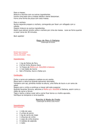 Para a massa:
Misture a farinha com os outros ingredientes.
Forme uma bola com a massa obtida e deixe descansar.
Forre uma forma de pizza com esta massa.
Para o recheio:
Numa caçarola prepare o recheio, começando por fazer um refogado com a
cebola.
Depois misture os outros ingredientes.
Assim que estiver pronto verta o recheio por cima da massa. Leve ao forno quente
a cozer cerca de 30 minutos.
Bom apetite!
Ragu de Peru à Italiana
Colaboração da Guloso
Receita para 4 pessoas
Tempo : 65 minutos
Grau de dificuldade : Médio
Ingredientes:
• 1 kg de Peitos de Peru
• 2 dl de Vinho Branco Seco
• ½ Frasco de Molho q.b. GULOSO à Italiana
• 1 l de Caldo de Carne
• Sal e Pimenta, louro e Salsa q.b.
Confecção:
Corte a carne em pedaços e salteie-os em azeite.
Mexa bem e retire-os quando estiverem dourados.
Tempere com sal, pimenta moída na altura, uma folha de louro e um ramo de
salsa.
Regue com o vinho e continue a mexer até este evaporar
Quando levantar fervura, adicione o Molho q.b. GULOSO á Italiana, assim como o
caldo de carne a ferver.
Tape o tacho e deixe cozer até a carne ficar tenra e o molho apurado.
Verifique os temperos e sirva quente.
Rancho à Moda do Fredo
Colaboração de Alfredo Costa Pereira
Ingredientes:
Para 4 pessoas
• 1 mão de vaca
• 2 unhas de porco
• 1 kg de carne de nispo
• 1 chouriço de vinho
• 1 copo de vinho branco
• 4 rodelas de salpicão
• 1 nabo
 