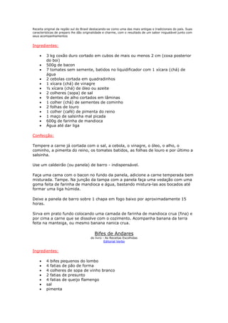 Receita original da região sul do Brasil destacando-se como uma das mais antigas e tradicionais do país. Suas
características de preparo lhe dão originalidade e charme, com o resultado de um sabor inigualável junto com
seus acompanhamentos
Ingredientes:
• 3 kg coxão duro cortado em cubos de mais ou menos 2 cm (coxa posterior
do boi)
• 500g de bacon
• 7 tomates sem semente, batidos no liquidificador com 1 xícara (chá) de
água
• 2 cebolas cortada em quadradinhos
• 1 xícara (chá) de vinagre
• ½ xícara (chá) de óleo ou azeite
• 2 colheres (sopa) de sal
• 9 dentes de alho cortados em lâminas
• 1 colher (chá) de sementes de cominho
• 2 folhas de louro
• 1 colher (café) de pimenta do reino
• 1 maço de salsinha mal picada
• 600g de farinha de mandioca
• Água até dar liga
Confecção:
Tempere a carne já cortada com o sal, a cebola, o vinagre, o óleo, o alho, o
cominho, a pimenta do reino, os tomates batidos, as folhas de louro e por último a
salsinha.
Use um caldeirão (ou panela) de barro - indispensável.
Faça uma cama com o bacon no fundo da panela, adicione a carne temperada bem
misturada. Tampe. Na junção da tampa com a panela faça uma vedação com uma
goma feita de farinha de mandioca e água, bastando mistura-las aos bocados até
formar uma liga húmida.
Deixe a panela de barro sobre 1 chapa em fogo baixo por aproximadamente 15
horas.
Sirva em prato fundo colocando uma camada de farinha de mandioca crua (fina) e
por cima a carne que se dissolve com o cozimento. Acompanha banana da terra
feita na manteiga, ou mesmo banana nanica crua.
Bifes de Andares
do livro - As Receitas Escolhidas
Editorial Verbo
Ingredientes:
• 4 bifes pequenos do lombo
• 4 fatias de pão de forma
• 4 colheres de sopa de vinho branco
• 2 fatias de presunto
• 4 fatias de queijo flamengo
• sal
• pimenta
 