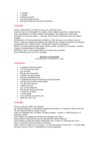 • 1 tomate
• 1 cebola
• 5 dentes de alho
• 1/2 kg de grão de bico
• 250 g de massa em forma de cotovelo
Confecção:
Cozer e desmanchar a mão de vaca e as unhas de porco.
À parte, fazer um estrugido com azeite, alho, cebola e quando a cebola estiver
loira, acrescentar o tomate partido aos bocados, sem pele e sem sementes.
Introduzir a carne de nispo, 1 copo de vinho branco e temperar com sal. Deixe
refogar.
Acrescentar o chouriço partido às rodelas, a mão de vaca e as unhas de porco.
Partir o nabo em pequenos pedaços (do tamanho da massa) e introduzir na panela,
juntamente com o grão de bico. Acrescentar água se necessário.
Quinze minutos antes do grão estar cozido, juntar a massa em cotovelos. Verificar
a água, acrescentando se necessário.
Rectificar o sal e, caso goste,colocar um pouco de cominhos.
Sirva enfeitado com um ramo de salsa.
Rancho à Nortenha
Colaboração da D. Conceição Ramos - Angola
Ingredientes:
• 2 cebolas médias picadas
• 1/2 chouriço de carne
• 1/2 morcela
• 600 grs de entrecosto
• 2 dentes de alho picado
• 300 grs de grão de bico
• 4 colheres de (sopa) cheias de polpa de tomate
• 100 grs de toucinho entremeado
• 2 dl de vinho branco
• 1 folha de louro
• 1/2 couve lombarda
• 250 grs de massa cotovelos
• 1 raminho de salsa
• 1 dl de azeite
• sal e pimenta ou piripiri q.b.
• caldo de carne q.b.
Confecção:
Ponha o grão de molho de véspera.
De véspera salpique o entrecosto cortado aos bocados e o toucinho inteiro com sal.
No dia seguinte ponha o grão a cozer.
Faça um refogado com a cebola os alhos picados o azeite a folha de louro e o
toucinho inteiro.
Junte depois os pedaços de entrecosto passados por água.
Deixe alourar mexendo de vez em quando sem deixar queimar.
Junte depois a polpa de tomate misturado com o vinho e o chouriço de carne.
Coza a morcela à parte durante 10 minutos
Tape o tacho e deixe suar um pouco +-2 minutos adicione cerca de +- 2 dl de caldo
de carne, para a carne ir estufando em lume moderado.
 