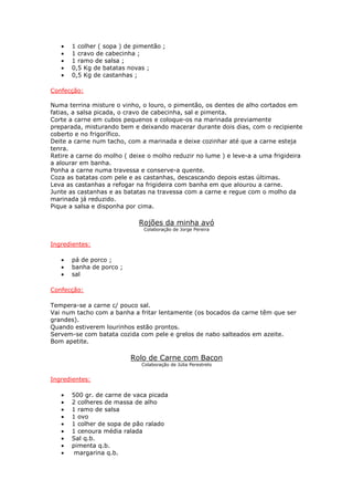• 1 colher ( sopa ) de pimentão ;
• 1 cravo de cabecinha ;
• 1 ramo de salsa ;
• 0,5 Kg de batatas novas ;
• 0,5 Kg de castanhas ;
Confecção:
Numa terrina misture o vinho, o louro, o pimentão, os dentes de alho cortados em
fatias, a salsa picada, o cravo de cabecinha, sal e pimenta.
Corte a carne em cubos pequenos e coloque-os na marinada previamente
preparada, misturando bem e deixando macerar durante dois dias, com o recipiente
coberto e no frigorífico.
Deite a carne num tacho, com a marinada e deixe cozinhar até que a carne esteja
tenra.
Retire a carne do molho ( deixe o molho reduzir no lume ) e leve-a a uma frigideira
a alourar em banha.
Ponha a carne numa travessa e conserve-a quente.
Coza as batatas com pele e as castanhas, descascando depois estas últimas.
Leva as castanhas a refogar na frigideira com banha em que alourou a carne.
Junte as castanhas e as batatas na travessa com a carne e regue com o molho da
marinada já reduzido.
Pique a salsa e disponha por cima.
Rojões da minha avó
Colaboração de Jorge Pereira
Ingredientes:
• pá de porco ;
• banha de porco ;
• sal
Confecção:
Tempera-se a carne c/ pouco sal.
Vai num tacho com a banha a fritar lentamente (os bocados da carne têm que ser
grandes).
Quando estiverem lourinhos estão prontos.
Servem-se com batata cozida com pele e grelos de nabo salteados em azeite.
Bom apetite.
Rolo de Carne com Bacon
Colaboração de Júlia Perestrelo
Ingredientes:
• 500 gr. de carne de vaca picada
• 2 colheres de massa de alho
• 1 ramo de salsa
• 1 ovo
• 1 colher de sopa de pão ralado
• 1 cenoura média ralada
• Sal q.b.
• pimenta q.b.
• margarina q.b.
 