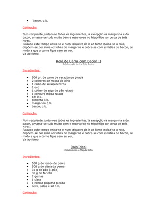 • bacon, q.b.
Confecção:
Num recipiente juntam-se todos os ingredientes, à excepção da margarina e do
bacon, amassa-se tudo muito bem e reserva-se no frigorifico por cerca de três
horas.
Passado este tempo retira-se e num tabuleiro de ir ao forno molda-se o rolo,
dispõem-se por cima nozinhas de margarina e cobre-se com as fatias de bacon, de
modo a que a carne fique sem se ver.
Vai ao forno.
Rolo de Carne com Bacon II
Colaboração de Ana Rita Castro
Ingredientes:
• 500 gr. de carne de vaca/porco picada
• 2 colheres de massa de alho
• 1 ramo de salsa/coentros
• 1 ovo
• 1 colher de sopa de pão ralado
• 1 cenoura média ralada
• Sal q.b.
• pimenta q.b.
• margarina q.b.
• bacon, q.b.
Confecção:
Num recipiente juntam-se todos os ingredientes, à excepção da margarina e do
bacon, amassa-se tudo muito bem e reserva-se no frigorifico por cerca de três
horas.
Passado este tempo retira-se e num tabuleiro de ir ao forno molda-se o rolo,
dispõem-se por cima nozinhas de margarina e cobre-se com as fatias de bacon, de
modo a que a carne fique sem se ver.
Vai ao forno.
Rolo Ideal
Colaboração de Magda Sofia
Ingredientes:
• 500 g de lombo de porco
• 500 g de vitela da perna
• 35 g de pão (1 pão)
• 30 g de farinha
• 2 gemas
• 1 clara
• 1 cebola pequena picada
• Leite, salsa e sal q.b.
Confecção:
 