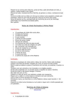 Passam-se as carnes pela máquina, junta-se-lhes o pão demolhado em leite, a
cebola, a salsa picada e sal a gosto.
Mistura-se tudo, incorpora-se-lhe a farinha, as gemas e a clara, e amassa-se tudo
bem.
Forma-se então com as mãos um rolo que se coloca numa assadeira untada com
manteiga, cobre-se com tiras de presunto e leva-se ao forno para assar.
Serve-se quente ou frio, acompanhado de montinhos de arroz de manteiga
enformado e de montinhos de batata-palha.
Bom apetite.
Rolos de Vitela Recheados à Minha Moda
Ingredientes:
• 12 escalopes de vitela não muito altos
• 12 fatias de fiambre
• 12 fatias de salame
• 4 ovos cozidos
• 3 dentes de alho picados
• 50 grs de queijo ralado
• 150 grs de sultanas
• 1/2 chávena de (chá) de salsa picada
• 1/2 colher de (chá) de orégãos em grão
• sal, e pimenta, noz-moscada q.b.
• 30 grs de margarina ou manteiga
• 2,5 dl de caldo de carne
• 2,5 dl de vinho branco
• 2 folhas de louro
• 3 cravos-da-índia
• 2 colhres de (sopa) de vinho Madeira
Confecção:
Estenda os escalopes de vitela sobre a tábua da cozinha. Sobre cada escalope
coloque uma fatia de fiambre. Espalhe por cima um pouco de alho picado.
Retire a pele ao salame e pique-o finamente com os ovos, as sultanas, o queijo e a
salsa.
Tempere com sal, pimenta e noz-moscada e os orégãos pisados.
Divida este preparado em 12 porções iguais e espalhe-as sobre o fiambre.
Enrole de modo a não deixar escapar o recheio.
Ate cada rolo com um fio.
Coloque os rolos de carne num tabuleiro untado com margarina.
Regue com o caldo e o vinho branco e tempere com sal e pimenta.
Leve a cozer no forno durante 30 minutos.
Introduza o louro, os cravinhos e o vinho Madeira e deixe cozer durante +- 30
minutos.
Disponha os rolos numa travessa ou num prato e regue com o molho passado por
um passador.
Rolinhos de Vitela à Italiana
do livro - As Receitas Escolhidas
Editorial Verbo
Ingredientes:
• 4 escalopes de vitela
 