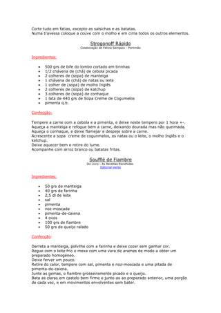 Corte tudo em fatias, excepto as salsichas e as batatas.
Numa travessa coloque a couve com o molho e em cima todos os outros elementos.
Strogonoff Rápido
Colaboração de Felicia Sampaio - Portimão
Ingredientes:
• 500 grs de bife do lombo cortado em tirinhas
• 1/2 chávena de (chá) de cebola picada
• 2 colheres de (sopa) de manteiga
• 1 chávena de (chá) de natas ou leite
• 1 colher de (sopa) de molho Inglês
• 2 colheres de (sopa) de katchup
• 3 colheres de (sopa) de conhaque
• 1 lata de 440 grs de Sopa Creme de Cogumelos
• pimenta q.b.
Confecção:
Tempere a carne com a cebola e a pimenta, e deixe neste tempero por 1 hora +-.
Aqueça a manteiga e refogue bem a carne, deixando dourada mas não queimada.
Aqueça o conhaque, e deixe flamejar e despeje sobre a carne.
Acrescente a sopa creme de cogunmelos, as natas ou o leite, o molho Inglês e o
ketchup.
Deixe aquecer bem e retire do lume.
Acompanhe com arroz branco ou batatas fritas.
Soufflé de Fiambre
Do Livro - As Receitas Escolhidas
Editorial Verbo
Ingredientes:
• 50 grs de manteiga
• 40 grs de farinha
• 2,5 dl de leite
• sal
• pimenta
• noz-moscada
• pimenta-de-caiena
• 4 ovos
• 100 grs de fiambre
• 50 grs de queijo ralado
Confecção:
Derreta a manteiga, polvilhe com a farinha e deixe cozer sem ganhar cor.
Regue com o leite frio e mexa com uma vara de arames de modo a obter um
preparado homogéneo.
Deixe ferver um pouco.
Retire do calor, tempere com sal, pimenta e noz-moscada e uma pitada de
pimenta-de-caiena.
Junte as gemas, o fiambre grosseiramente picado e o queijo.
Bata as claras em castelo bem firme e junte-as ao preparado anterior, uma porção
de cada vez, e em movimentos envolventes sem bater.
 
