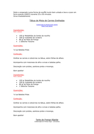 Deite o preparado numa forma de soufflé muito bem untada e leve a cozer em
forno quente (200ºC) durante 25 a 30 minutos.
Sirva imediatamente.
Tábua de Mista de Carnes Grelhadas
Colaboração do Restaurante Jardim
Hotel Tivoli Jardim
Ingredientes:
Para 1 pessoa
• 100 gr Medalhões do lombo de novilho
• 100 gr Costeleta de cordeiro
• 80 gr de Peito de frango
• 1 Salsicha Toscana
Guarnições:
½ lua Batatas fritas
Confecção:
Grelhar as carnes e colocá-las na tábua, sobre folhas de alface.
Acompanha com maionese de alho e ervas e batatas palha.
Decoração com pickles, azeitona preta e morango.
Bom apetite!
Ingredientes:
Para 1 pessoa
• 100 gr Medalhões do lombo de novilho
• 100 gr Costeleta de cordeiro
• 80 gr de Peito de frango
• 1 Salsicha Toscana
Guarnições:
½ lua Batatas fritas
Confecção:
Grelhar as carnes e colocá-las na tábua, sobre folhas de alface.
Acompanha com maionese de alho e ervas e batatas palha.
Decoração com pickles, azeitona preta e morango.
Bom apetite!
Tarte de Frango Rápida
Colaboração de Teresa Jorge - Carcavelos
 