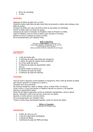 • 80 gr de manteiga
• 4 ovos
Confecção:
Salpique as fatias de pão com o vinho.
Disponha sobre cada fatia de pão meia fatia de presunto e sobre este coloque uma
fatia de queijo.
Tempere os bifes com sal e pimenta e frite-os dos lados na manteiga.
Ponha os bifes sobre as fatias de queijo.
Coloque tudo assim arranjado na frigideira onde se fritaram os bifes.
Tape a frigideira, leve ao lume e deixe cozer durante 5 minutos.
Estrele os ovos e coloque-os sobre os bifes.
Sirva acompanhado com batatas fritas.
Bife à Benfica
Dedicado ao Pedro Ribeiro, benfiquista e nas
horas vagas radialista, apresentador de TV, etc.,etc..
Colaboração de Felicia Sampaio
Editora Culinária do Roteiro Gastronómico de Portugal
Ingredientes:
Para 1 pessoa
• 1 bife do lombo alto
• 2 colheres de sopa mal cheias de margarina
• 1 colher de sopa de cebola muito picadinha
• 0,5 dl de caldo de carne
• 2 colheres de sopa de aguardente velha
• sal q.b.
• pimenta moída na altura q.b.
• 5 colheres de sopa de natas
• 2 colheres de sopa de ketchup
Confecção:
Leve ao lume a aquecer numa frigideira a margarina, frite o bife de ambos os lados
sem deixar queimar a margarina e retire-o.
Tempere com sal e pimenta.
Na mesma margarina, deite a cebola, mexa, e deixe fritar um pouco.
Junte o bife e o suco que largou à frigideira sacuda um pouco e, de seguida
adicione a aguardente velha.
Deixe ferver alguns segundos, junte os restantes ingredientes, mexa e deixe
apurar, calcando o bife uma vez por outra com um garfo.
Quando o molho estiver cremoso retire.
Sirva acompanhado com batatas fritas.
*Caso o molho fique demasiado espesso, junte um pouco de natas
Bifes à Caçador
Colaboração de Elizabeth Roque
Ingredientes:
• 3 bifes de vaca ou q.b.
• 1 lata de Cogumelos (enlatados)
• 1 pacote de Natas
• 3 colheres de sopa de Molho de Soja
 