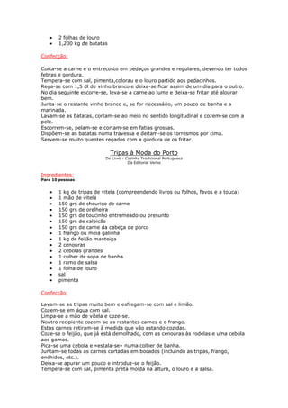 • 2 folhas de louro
• 1,200 kg de batatas
Confecção:
Corta-se a carne e o entrecosto em pedaços grandes e regulares, devendo ter todos
febras e gordura.
Tempera-se com sal, pimenta,colorau e o louro partido aos pedacinhos.
Rega-se com 1,5 dl de vinho branco e deixa-se ficar assim de um dia para o outro.
No dia seguinte escorre-se, leva-se a carne ao lume e deixa-se fritar até alourar
bem.
Junta-se o restante vinho branco e, se for necessário, um pouco de banha e a
marinada.
Lavam-se as batatas, cortam-se ao meio no sentido longitudinal e cozem-se com a
pele.
Escorrem-se, pelam-se e cortam-se em fatias grossas.
Dispõem-se as batatas numa travessa e deitam-se os torresmos por cima.
Servem-se muito quentes regados com a gordura de os fritar.
Tripas à Moda do Porto
Do Livro - Cozinha Tradicional Portuguesa
Da Editorial Verbo
Ingredientes:
Para 10 pessoas
• 1 kg de tripas de vitela (compreendendo livros ou folhos, favos e a touca)
• 1 mão de vitela
• 150 grs de chouriço de carne
• 150 grs de orelheira
• 150 grs de toucinho entremeado ou presunto
• 150 grs de salpicão
• 150 grs de carne da cabeça de porco
• 1 frango ou meia galinha
• 1 kg de feijão manteiga
• 2 cenouras
• 2 cebolas grandes
• 1 colher de sopa de banha
• 1 ramo de salsa
• 1 folha de louro
• sal
• pimenta
Confecção:
Lavam-se as tripas muito bem e esfregam-se com sal e limão.
Cozem-se em água com sal.
Limpa-se a mão de vitela e coze-se.
Noutro recipiente cozem-se as restantes carnes e o frango.
Estas carnes retiram-se à medida que vão estando cozidas.
Coze-se o feijão, que já está demolhado, com as cenouras às rodelas e uma cebola
aos gomos.
Pica-se uma cebola e «estala-se» numa colher de banha.
Juntam-se todas as carnes cortadas em bocados (incluindo as tripas, frango,
enchidos, etc.).
Deixa-se apurar um pouco e introduz-se o feijão.
Tempera-se com sal, pimenta preta moída na altura, o louro e a salsa.
 