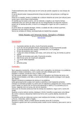Tradicionalmente esta vitela assa-se em lume de carvão vegetal ou nas brasas da
lareira.
A carne deverá estar impecavelmente limpa de peles e de gorduras e esfrega-se
com sal.
Enfia-se no espeto, tendo o cuidado de o colocar distante do lume (em altura) para
evitar que a carne fique chamuscada.
À medida que se assa a carne, vai-se rodando o espeto e ao mesmo tempo
molhando com um ramo de salsa que se vai mergulhando na seguinte mistura:
picam-se os dentes de alho, o louro e a malagueta e ligam-se com o azeite e o
vinagre.
A carne deve ser assada devagar, tendo o cuidado de não a deixar queimar.
Introduz-se num tacho e tapa-se.
Serve-se cortada em fatias, acompanhada de batatinhas assadas
Vitela Assada com Ameixas Secas, Gengibre e Pistácio
do livro- O Livro de Ouro da Cozinha
Editorial Verbo
Ingredientes:
Para 8 pessoas
• 3 grandes dentes de alho, muito finamente picados
• 5 cm de raíz de gengibre fresca, descascada e muito finamente picada
• 75 grs de ameixas sem caroço, cortadas em 3 ou 4 pedaços
• 50 grs de pistácios sem casca
• 1 peça de vitela enrolada, sem osso, com cerca de 2 kg, do lombo ou perna
• azeite
• 250 grs de tomates sem pele, finamente picados
• 300 ml de sumo de maçã sem adoçante
• 1,5 dl de natas espessas
• sal
• pimenta preta
Confecção:
Num pequeno recipiente, misture o alho com o gengibre, as ameixas e os pistácios.
Desate a vitela e estenda-a, com a parte carnuda voltada para cima.
Espalhe o recheio, enrole de novo e volte a atar.
Se não quiser desatar a peça, enfie o alho e o gengibre nas fendas da carne, em
ambas extremidades e de lado, a tanta profundidade quanta conseguir com ajuda
dos dedos.
Depois introduza os pedaços de ameixa e os pistácios.
Unte generosamente a peça com azeite e polvilhe-a com bastante pimenta.
Coloque os tomates picados no centro de um tabuleiro e disponha por cima a vitela.
Leve a assar no centro de um forno pré-aquecido a 160ºC (T.3) durante 21/2-3
horas, regando com os sucos, de vez em quando.
Cerca de 15 minutos antes do final do tempo de cozedura, regue com o sumo de
limão.
Quando a carne estiver pronta, desligue o forno, transfira a peça para uma tábua
de cortar e deixe-a descansar dentro do forno com a porta aberta, durante 20
minutos.
Entretanto junte as natas aos sucos e aos resíduos de tomate, no tabuleiro, e leve
a ferver, mexendo, sobre o fogão.
Sempre a mexer, deixe o molho ferver durante cerca de 2 minutos.
Tempere a gosto com sal e pimenta preta e deite numa molheira, para servir com a
vitela.
 