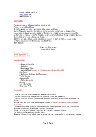 • Ervas Aromáticas q.b.
• Óleo Mimo q.b.
• Margarina q.b.
Confecção:
Temperam-se os bifes com alho, louro, e sal.
Fritam-se em Óleo Mimo.
O molho pode ser feito na mesma altura que os bifes.
Numa frigideira a parte, derrete-se a margarina e juntam-se os cogumelos
escorridos da água que eles trazem, deixam-se refogar um pouco, em seguida
juntam-se as natas, o molho de soja, as ervas aromáticas, e deixa-se cozer durante
5 minutos, prova-se o tempero de sal.
Os bifes são colocados numa travessa e regam-se com o molho, serve-se de
preferencia com arroz branco ou batatas fritas.
Bom apetite.
Bifes na Caçarola
Colaboração da Guloso
Receita para 4 pessoas
Tempo : 80 minutos
Grau de dificuldade : Fácil
Ingredientes:
• 4 Bifes de Novilho
• 2 Cebolas
• 4 Dentes de Alho
• 1 Lata (400g) Tomate em Pedaços com Ervas GULOSO
• Pão Duro
• 2 Colheres de Sopa de Margarina
• Vinho Branco
• Aguardente
• 1 Folha de Louro
• Açúcar
• Sal e Pimenta
• Óleo para Fritar
Confecção:
Corte as cebolas e os dentes em rodelas muito finas.
Leve ao lume com a margarina e a folha de louro. Vá mexendo.
Quando a cebola estiver translúcida, introduza os bifes e aloure-os de ambos os
lados.
Borrife com um pouco de aguardente e junte o Tomate em Pedaços com Ervas
GULOSO.
Tempere com sal e pimenta e deixe estufar, brandamente, cerca de 10 minutos.
Adicione um pouco de vinho e 1 pitada de açúcar.
Deixe cozinhar sobre lume reduzido, até os bifes estarem tenros.
Em óleo, frite fatias finas de pão duro.
Sirva os bifes sobre o pão frito e acompanhe com batatas fritas e azeitonas pretas.
Bife à Café
 