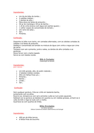 Ingredientes:
• Um Kg de bifes do lombo ;
• 4 cebolas médias ;
• 3 dentes de alho ;
• Meia dúzia de fatias de presunto ;
• 50 gr de manteiga e 50 gr de banha ;
• 1 dl de vinho branco com água (em partes iguais) ;
• 1 colher (sopa) de concentrado de tomate ;
• Um ramo de salsa ;
• Sal ;
• Pimenta.
Confecção:
Disponha os bifes num tacho, em camadas alternadas, com as cebolas cortadas às
rodelas e as fatias de presunto.
Desfaça o concentrado de tomate na mistura de água com vinho e regue por cima
da carne.
Tempere com sal e pimenta, junte a salsa, os dentes de alho cortados e as
gorduras.
Deixe ferver com o tacho tapado.
Serve-se com batata cozida.
Bife à Cortador
Colaboração de Alansoft
Ingredientes:
para 1 pessoa:
• Um bife grande, alto, do acém redondo ;
• 2 batatas médias cozidas;
• Alho em falhas finas q.b. ;
• Pimenta ;
• Banha ;
• Limão ;
• Sal ;
Confecção:
Sem qualquer gordura, frita-se o bife em bastante banha,
juntamente com os alhos.
Escorre-se, tempera-se com sal e pimenta e põe-se num prato aquecido.
Salteiam-se na gordura as batatas em quartos ou em rodelas grossas, armam-se à
volta do bife e rega-se tudo com o molho.
Guarnece-se com quartos de limão.
Bifes Enrolados
De Felicia Sampaio
Editora Culinária do Roteiro Gastronómico de Portugal
Ingredientes:
• 400 grs de bifes tenros
• 6 fatias finas de toucinho
 
