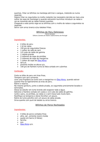 queimar, fritar os bifinhos na manteiga até tirar o sangue, metendo-os numa
caçarola.
Depois fritar os cogumelos no molho restante (se necessário derrete-se mais uma
colher de sopa de manteiga) e quando estiverem lourinhos introduzir as natas e
vai-se mexendo até as natas ficarem quentes.
Chegando a este ponto rega-se os bifinhos com o molho de natas e cogumelos na
caçarola.
Servir com arroz branco e/ou batatas fritas.
Bifinhos de Peru Deliciosos
Felicia Sampaio
Editora Culinária do Roteiro Gastronómico de Portugal
Ingredientes:
• 4 bifes de peru
• 2 dl de natas
• 150 grs de cogumelos frescos
• 1 colher de café de caril
• 1/2 cubo de caldo de galinha
• 1 cebola grande
• 2 colheres de sopa de pinhões
• 2 colheres de sopa de margarina
• 1 colher de sopa de Óleo Mimo
• sal q.b.
• pimenta moída na altura q.b.
• 100 grs de fiambre numa só fatia cortado em cubinhos
Confecção:
Corte os bifes de peru em tiras finas.
Tempere com sal e pimenta.
Leve uma frigideira ao lume com a margarina e o Óleo Mimo, quando estiver
quente frita-se ligeiramente as tiras de peru.
Retire e reserve.
Na mesma gordura, junte a cebola picada, os cogumelos previamente lavados e
laminados.
Deixa-se estufar em lume brando até evaporar toda a água.
Adicione o fiambre cortado em cubos o 1/2 cubo de caldo de galinha.
Junte o peru, os pinhões, as natas e o caril mexa tudo muito bem.
Rectifique os temperos e deixe fervilhar um pouco.
Retire do lume polvilhe com um pouco de salsa picada.
Sirva quente com puré de batata ou arroz branco.
Bifinhos de Porco Recheados
Ingredientes:
• 4 bifes de porco cortados finos
• alho, sal , pimenta recem-moída
• queijo em barra (4 fatias)
• farinha
• ovo
• Óleo Mimo q.b.
 