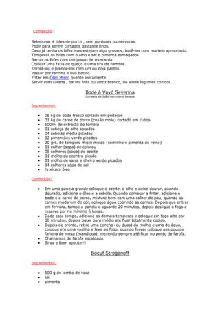 Confecção:
Selecionar 4 bifes de porco , sem gorduras ou nervuras.
Pedir para serem cortados bastante finos.
Caso já tenha os bifes mas estejam algo grossos, batê-los com martelo apropriado.
Temperar os bifes com o alho e sal e pimenta esmagados.
Barrar os Bifes com um pouco de mostarda.
Colocar uma fatia de queijo e uma tira de fiambre.
Enrolá-los e prendê-los com um ou dois palitos.
Passar por farinha e ovo batido.
Fritar em Óleo Mimo quente lentamente.
Servir com salada , batata frita ou arroz branco, ou ainda legumes cozidos.
Bode à Vovó Severina
Cortesia de João Hermilano Pessoa
Ingredientes:
• 06 kg de bode fresco cortado em pedaços
• 01 kg de carne de porco (coxão mole) cortado em cubos
• 500ml de extracto de tomate
• 01 cabeça de alho socados
• 04 cebolas média picadas
• 02 pimentões verde picados
• 20 grs. de tempero misto moído (cominho e pimenta do reino)
• 01 colher (sopa) de colorau
• 05 colheres (sopa) de azeite
• 01 molho de coentro picado
• 01 molho de salsa e cheiro verde picados
• 04 colheres sopa de sal
• ½ xícara óleo
Confecção:
• Em uma panela grande coloque o azeite, o alho e deixe dourar, quando
dourado, adicione o óleo e a cebola. Quando começar a fritar, adicione o
bode e a carne de porco, misture bem com uma colher de pau, quando as
carnes mudarem de cor, coloque água cobrindo as carnes. Depois que entrar
em fervura, tampe a panela e aguarde 20 minutos, depois desligue o fogo e
reserve por no mínimo 6 horas.
• Dado este tempo, adicione os demais temperos e coloque em fogo alto por
30 minutos, depois baixe para médio até ficar totalmente cozido.
• Depois de pronto, retire uma concha (ou duas) do molho e uma de água,
coloque em uma vasilha e leve ao fogo, quando ferver coloque aos poucos
farinha de mesa (mandioca), mexendo sempre até ficar no ponto de farofa.
• Chamamos de farofa escaldada.
• Sirva e Bom apetite!!!
Boeuf Stroganoff
Ingredientes:
• 500 g de lombo de vaca
• sal
• pimenta
 