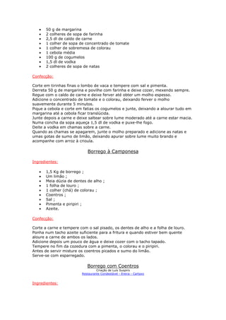 • 50 g de margarina
• 2 colheres de sopa de farinha
• 2,5 dl de caldo de carne
• 1 colher de sopa de concentrado de tomate
• 1 colher de sobremesa de colorau
• 1 cebola média
• 100 g de cogumelos
• 1,5 dl de vodka
• 2 colheres de sopa de natas
Confecção:
Corte em tirinhas finas o lombo de vaca e tempere com sal e pimenta.
Derreta 50 g de margarina e povilhe com farinha e deixe cozer, mexendo sempre.
Regue com o caldo de carne e deixe ferver até obter um molho espesso.
Adicione o concentrado de tomate e o colorau, deixando ferver o molho
suavemente durante 5 minutos.
Pique a cebola e corte em fatias os cogumelos e junte, deixando a alourar tudo em
margarina até a cebola ficar translúcida.
Junte depois a carne e deixe saltear sobre lume moderado até a carne estar macia.
Numa concha da sopa aqueça 1,5 dl de vodka e puxe-lhe fogo.
Deite a vodka em chamas sobre a carne.
Quando as chamas se apagarem, junte o molho preparado e adicione as natas e
umas gotas de sumo de limão, deixando apurar sobre lume muito brando e
acompanhe com arroz à crioula.
Borrego à Camponesa
Ingredientes:
• 1,5 Kg de borrego ;
• Um limão ;
• Meia dúzia de dentes de alho ;
• 1 folha de louro ;
• 1 colher (chá) de colorau ;
• Coentros ;
• Sal ;
• Pimenta e piripiri ;
• Azeite.
Confecção:
Corte a carne e tempere com o sal pisado, os dentes de alho e a folha de louro.
Ponha num tacho azeite suficiente para a fritura e quando estiver bem quente
aloure a carne de ambos os lados.
Adicione depois um pouco de água e deixe cozer com o tacho tapado.
Tempere no fim da cozedura com a pimenta, o colorau e o piripiri.
Antes de servir misture os coentros picados e sumo do limão.
Serve-se com esparregado.
Borrego com Coentros
Criação de Luís Suspiro
Restaurante Condestável - Ereira - Cartaxo
Ingredientes:
 