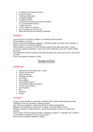 • 2 colheres de (sopa) de banha
• 0,5 dl de azeite
• 1,200 kg de borrego
• 2 cebolas médias
• 2 dentes de alho
• 2 colheres de (sopa) de polpa de tomate,
ou 1 bom tomate maduro
• 1 folha de louro
• 1 bom molho de coentros
• sal e pimenta, ou piri-piri q.b.
• fatias de pão frito consoante as pessoas
Confecção:
Leve ao lume num tacho a cebola e os dentes de alho picados.
Deixe refogar um pouco.
Junte o borrego cortado aos pedaços, o tomate picado sem peles nem grainhas, a
folha de louro e os coentros picados.
Deixe estufar um pouco em lume brando, depois junte água até cobrir a carne.
A meio da cozedura tempere a carne com sal e pimenta ou piri-piri e deixe acabar
de cozer.
Num tabuleiro de barro disponha as fatias de pão frito e deite por cima a carne com
o molho.
Sirva com batatas cozidas ou fritas.
Borrego no Forno
Colaboração de Lídia Amaral
Ingredientes:
• Uma perna de borrego com 1,5 kg ;
• 150 gr de toucinho ;
• 40 gr de banha ;
• 6 dentes de alho ;
• Um limão ;
• Uma cebola ;
• Uma folha de louro ;
• Uma colher (café) de colorau ;
• 1 dl de vinho branco ;
• 0,5 dl azeite ;
• Sal ;
• Pimenta ;
• Piripiri.
Confecção:
Limpe a carne de peles e gorduras e faça-lhe três cortes medianamente fundos.
Tempere-a com sal, pimenta, colorau e piripiri.
Nos cortes que efectuou meta dois dentes de alho esmigalhados.
Coloque num tabuleiro e regue com o azeite, sumo do limão e vinho.
Adicione a banha, a folha de louro, o toucinho cortado em tiras e a cebola aos
quartos.
Leve a assar em forno quente tendo o cuidado de vigiar e ir regando com o molho (
se necessário acrescentar um pouco de água ).
Serve-se com batatas assadas e salada.
 