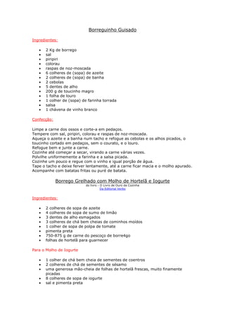 Borreguinho Guisado
Ingredientes:
• 2 Kg de borrego
• sal
• piripiri
• colorau
• raspas de noz-moscada
• 6 colheres de (sopa) de azeite
• 2 colheres de (sopa) de banha
• 2 cebolas
• 5 dentes de alho
• 200 g de toucinho magro
• 1 folha de louro
• 1 colher de (sopa) de farinha torrada
• salsa
• 1 chávena de vinho branco
Confecção:
Limpe a carne dos ossos e corte-a em pedaços.
Tempere com sal, piripiri, colorau e raspas de noz-moscada.
Aqueça o azeite e a banha num tacho e refogue as cebolas e os alhos picados, o
toucinho cortado em pedaços, sem o courato, e o louro.
Refogue bem e junte a carne.
Cozinhe até começar a secar, virando a carne várias vezes.
Polvilhe uniformemente a farinha e a salsa picada.
Cozinhe um pouco e regue com o vinho e igual porção de água.
Tape o tacho e deixe ferver lentamente, até a carne ficar macia e o molho apurado.
Acompanhe com batatas fritas ou puré de batata.
Borrego Grelhado com Molho de Hortelã e Iogurte
do livro - O Livro de Ouro da Cozinha
Da Editorial Verbo
Ingredientes:
• 2 colheres de sopa de azeite
• 4 colheres de sopa de sumo de limão
• 3 dentes de alho esmagados
• 3 colheres de chá bem cheias de cominhos moídos
• 1 colher de sopa de polpa de tomate
• pimenta preta
• 750-875 g de carne do pescoço de borre4go
• folhas de hortelã para guarnecer
Para o Molho de Iogurte
• 1 colher de chá bem cheia de sementes de coentros
• 2 colheres de chá de sementes de sésamo
• uma generosa mão-cheia de folhas de hortelã frescas, muito finamente
picadas
• 8 colheres de sopa de iogurte
• sal e pimenta preta
 