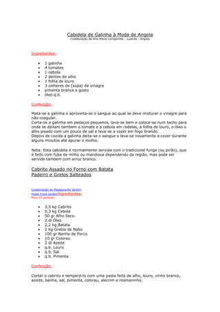 Cabidela de Galinha à Moda de Angola
Colaboração de Ana Maria Camgombe - Luanda - Angola
Ingredientes:
• 1 galinha
• 4 tomates
• 1 cebola
• 2 dentes de alho
• 1 folha de louro
• 3 colheres de (sopa) de vinagre
• pimenta branca a gosto
• óleo q.b.
Confecção:
Mata-se a galinha e aproveita-se o sangue ao qual se deve misturar o vinagre para
não coagular.
Corta-se a galinha em pedaços pequenos, lava-se bem e coloca-se num tacho para
onde se deitam tambem o tomate e a cebola em rodelas, a folha de louro, o óleo o
alho pisado com um pouco de sal e leva-se a cozer em fogo brando.
Depois de cozida a galinha deita-se o sangue e leva-se novamente a cozer durante
alguns minutos até apurar o molho.
Nota: Esta cabidela é normalmente servida com o tradicional funge (ou pirão), que
é feito com fuba de milho ou mandioca dependendo da região, mas pode ser
servida tambem com arroz branco.
Cabrito Assado no Forno com Batata
Padeiro e Grelos Salteados
Colaboração do Restaurante Jardim
Hotel Tivoli JardimIngredientes:
Para 10 pessoas
• 3,5 kg Cabrito
• 0,3 kg Cebola
• 50 gr Alho Seco
• 2 dl Óleo
• 2,2 kg Batata
• 2 kg Grelos de Nabo
• 100 gr Banha de Porco
• 10 gr Colorau
• 2 dl Azeite
• q.b. Louro
• q.b. Sal
• q.b. Pimenta
Confecção:
Cortar o cabrito e temperá-lo com uma pasta feita de alho, louro, vinho branco,
azeite, banha, sal, pimenta, colorau, alecrim e rosmaninho.
 