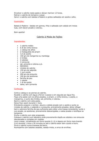 Envolver o cabrito nesta pasta e deixar marinar 12 horas.
Retirar o cabrito do tempero e assar.
Servir o cabrito com batata à Padeiro e grelos salteados em azeite e alho.
Guarnições:
Batata à Padeiro - batata em gomos, frita e salteada com cebola em meias
luas, com bacon picado e colorau.
Bom apetite!
Cabrito à Moda de Fajões
Ingredientes:
• 1 cabrito médio
• 6 dl de vinho branco
• 1 cabeça de alhos
• 2 malaguetas de piripiri
• 3,5 de azeite
• 150 grs de margarina ou manteiga
• 2 limões
• 2 cebolas
• 2 cenouras
• sal, pimenta e colorau q.b.
• RECHEIO:
• miúdos do cabrito
• 150 grs de salpicão
• 1 ovo cozido
• 200 grs de presunto
• 100 grs de azeitonas
• farinha de pau
• 1 cebola
• 1 dl de azeite
• salsa, sal e pimenta
Confecção:
Corte a cabeça e as pernas ao cabrito.
Escalde o cabrito com água a ferver e passe-o em seguida por água fria.
Faça uma pasta com os alhos pisados, o piripiri, o vinho branco, o azeite, a
margarina, o sumo dos limões, sal, pimenta, e colorau.
Barre o cabrito com esta pasta.
Deixe ficar assim durante 1 hora.
Entretanto prepare o recheio: aloure a cebola picada com o azeite e junte os
miúdos do cabrito, o salpicão e o presunto, previamente picados; deixe refogar
bem e adicione farinha de pau suficiente para obter uma massa consistente, junte o
ovo picado, as azeitonas, previamente descaroçadas, a salsa picada e rectifique os
temperos.
Encha o cabrito com este preparado.
Coloque o cabrito num tabuleiro onde previamente dispôs as cebolas e as cenouras
descascadas e cortadas em rodelas.
Leve a assar, inicialmente em forno quente (t. 6) e depois em forno mais brando
(t.4) durante 1 hora e 30 minutos ou até o cabrito estar bem cozido e louro.
Sirva o cabrito numa travessa de barro.
Acompanhe com batatas assadas, salada mista, e arroz de ervilhas.
 