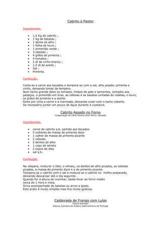 Cabrito à Pastor
Ingredientes:
• 1,5 Kg de cabrito ;
• 1 Kg de batatas ;
• 1 dente de alho ;
• 1 folha de louro ;
• 1 pimentão verde ;
• 3 cebolas ;
• 4 grãos de pimenta ;
• 4 tomates ;
• 2 dl de vinho branco ;
• 1,5 dl de azeite ;
• Sal ;
• Pimenta.
Confecção:
Corta-se a carne aos bocados e tempera-se com o sal, alho pisado, pimenta e
vinho, deixando tomar de tempero.
Num tacho grande deite os tomates, limpos de pele e sementes, cortados aos
pedaços, o pimentão em tiras, as cebolas e as batatas cortadas às rodelas, o louro,
os grãos de pimenta e o azeite.
Deite por cima a carne e a marinada, deixando cozer com o tacho coberto.
Se necessário juntar um pouco de água durante a cozedura.
Cabrito Assado no Forno
Colaboração de Carla Pereira (Port Perry, Canadá)
Ingredientes:
• carne de cabrito q.b. partida aos bocados
• 5 colheres de massa de pimento doce
• 1 colher de massa de pimento picante
• 2 cebolas
• 2 dentes de alho
• 1 copo de whisky
• 2 copos de óleo
• sal q.b.
Confecção:
Na véspera, misturar o óleo, o whisky, os dentes de alho picados, as cebolas
picadas, a massa de pimento doce e a de pimento picante.
Tempera-se o cabrito com o sal e mistura-se o cabrito no molho preparado,
deixando descansar até o dia seguinte.
Quando for a altura de cozinhar, basta levar ao forno médio
cerca de 1 hora e meia.
Sirva acompanhado de batatas ou arroz a gosto.
Este prato é muito simples mas fica muito gostoso.
Caldeirada de Frango com Lulas
Felicia Sampaio
Editora Culinária do Roteiro Gastronómico de Portugal
 