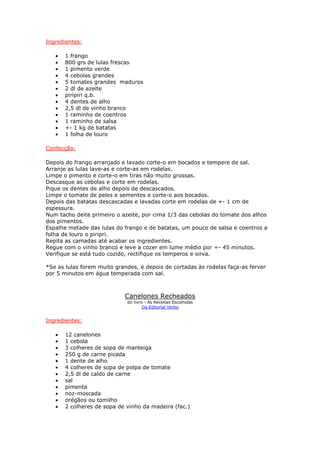 Ingredientes:
• 1 frango
• 800 grs de lulas frescas
• 1 pimento verde
• 4 cebolas grandes
• 5 tomates grandes maduros
• 2 dl de azeite
• piripiri q.b.
• 4 dentes de alho
• 2,5 dl de vinho branco
• 1 raminho de coentros
• 1 raminho de salsa
• +- 1 kg de batatas
• 1 folha de louro
Confecção:
Depois do frango arranjado e lavado corte-o em bocados e tempere de sal.
Arranje as lulas lave-as e corte-as em rodelas.
Limpe o pimento e corte-o em tiras não muito grossas.
Descasque as cebolas e corte em rodelas.
Pique os dentes de alho depois de descascados.
Limpe o tomate de peles e sementes e corte-o aos bocados.
Depois das batatas descascadas e lavadas corte em rodelas de +- 1 cm de
espessura.
Num tacho deite primeiro o azeite, por cima 1/3 das cebolas do tomate dos alhos
dos pimentos.
Espalhe metade das lulas do frango e de batatas, um pouco de salsa e coentros a
folha de louro o piripri.
Repita as camadas até acabar os ingredientes.
Regue com o vinho branco e leve a cozer em lume médio por +- 45 minutos.
Verifique se está tudo cozido, rectifique os temperos e sirva.
*Se as lulas forem muito grandes, e depois de cortadas às rodelas faça-as ferver
por 5 minutos em água temperada com sal.
Canelones Recheados
do livro - As Receitas Escolhidas
Da Editorial Verbo
Ingredientes:
• 12 canelones
• 1 cebola
• 3 colheres de sopa de manteiga
• 250 g de carne picada
• 1 dente de alho
• 4 colheres de sopa de polpa de tomate
• 2,5 dl de caldo de carne
• sal
• pimenta
• noz-moscada
• orégãos ou tomilho
• 2 colheres de sopa de vinho da madeira (fac.)
 