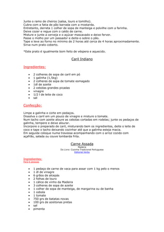 Junte o ramo de cheiros (salsa, louro e tomilho).
Cubra com a fatia de pão barrada com a mostarda.
Entretanto, derreta 1 colher de sopa de manteiga e polvilhe com a farinha.
Deixe cozer e regue com o caldo de carne.
Misture e junte a cerveja e o açúcar mascavado e deixe ferver.
Passe o molho por um passador e deite-o sobre o pão.
Tape e leve ao forno no mínimo de 2 horas até cerca de 4 horas aproximadamente.
Sirva num prato coberto.
*Este prato é igualmente bom feito de véspera e aquecido.
Caril Indiano
Ingredientes:
• 2 colheres de sopa de caril em pó
• 1 galinha (1,5kg)
• 2 colheres de sopa de tomate esmagado
• 1dl de azeite
• 2 cebolas grandes picadas
• vinagre
• 1/2 l de leite de coco
• sal
Confecção:
Limpe a galinha e corte em pedaços.
Dissolva o caril em um pouco de vinagre e misture o tomate.
Num tacho com azeite aloure as cebolas cortadas em rodelas; junte os pedaços de
galinha, tempere e deixe alourar.
Incorpore o preparado de caril, misturando bem os ingredientes, deite o leite de
coco e tape o tacho deixando cozinhar até que a galinha esteja macia.
Em seguida coloque numa travessa acompanhando com o arroz cozido com
açafrão, salada ou couve lombarda frita.
Carne Assada
Madeira
Do Livro: Cozinha Tradicional Portuguesa
Editorial Verbo
Ingredientes:
Para 6 pessoas
• 1 pedaço de carne de vaca para assar com 1 kg pelo o menos
• 1 dl de vinagre
• 6 grãos de alcepás
• 2 folhas de louro
• 1 cálice de vinho da Madeira
• 3 colheres de sopa de azeite
• 1 colher de sopa de manteiga, de margarina ou de banha
• 1 cebola
• 1 tomate
• 750 grs de batatas novas
• 100 grs de azeitonas pretas
• sal
• pimenta
 