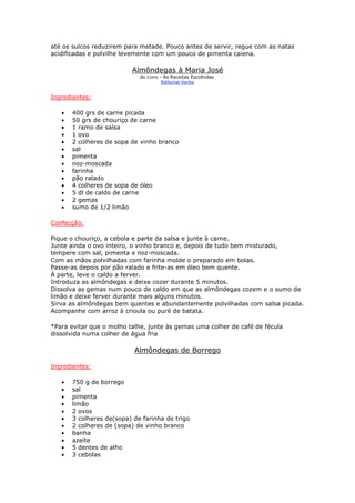 até os sulcos reduzirem para metade. Pouco antes de servir, regue com as natas
acidificadas e polvilhe levemente com um pouco de pimenta caiena.
Almôndegas à Maria José
do Livro - As Receitas Escolhidas
Editorial Verbo
Ingredientes:
• 400 grs de carne picada
• 50 grs de chouriço de carne
• 1 ramo de salsa
• 1 ovo
• 2 colheres de sopa de vinho branco
• sal
• pimenta
• noz-moscada
• farinha
• pão ralado
• 4 colheres de sopa de óleo
• 5 dl de caldo de carne
• 2 gemas
• sumo de 1/2 limão
Confecção:
Pique o chouriço, a cebola e parte da salsa e junte à carne.
Junte ainda o ovo inteiro, o vinho branco e, depois de tudo bem misturado,
tempere com sal, pimenta e noz-moscada.
Com as mãos polvilhadas com farinha molde o preparado em bolas.
Passe-as depois por pão ralado e frite-as em óleo bem quente.
À parte, leve o caldo a ferver.
Introduza as almôndegas e deixe cozer durante 5 minutos.
Dissolva as gemas num pouco de caldo em que as almôndegas cozem e o sumo de
limão e deixe ferver durante mais alguns minutos.
Sirva as almôndegas bem quentes e abundantemente polvilhadas com salsa picada.
Acompanhe com arroz à crioula ou puré de batata.
*Para evitar que o molho talhe, junte às gemas uma colher de café de fécula
dissolvida numa colher de água fria
Almôndegas de Borrego
Ingredientes:
• 750 g de borrego
• sal
• pimenta
• limão
• 2 ovos
• 3 colheres de(sopa) de farinha de trigo
• 2 colheres de (sopa) de vinho branco
• banha
• azeite
• 5 dentes de alho
• 3 cebolas
 