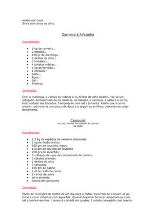 molho por cima.
Sirva com arroz de alho.
Carneiro à Alfacinha
Ingredientes:
• 1 kg de carneiro ;
• 2 cebolas ;
• 100 gr de manteiga ;
• 2 dentes de alho ;
• 3 tomates ;
• 4 batatas médias ;
• 1 kg de ervilhas ;
• 1 cenoura ;
• Salsa ;
• Água ;
• Sal ;
• Pimenta.
Confecção:
Com a manteiga, a cebola às rodelas e os dentes de alho picados, faz-se um
refogado. Acrescentam-se os tomates, as batatas, a cenoura, a salsa e a carne,
tudo cortado aos bocados. Tempera-se com sal e pimenta. Assim que a carne
alourar, adiciona-se um pouco de água e a seguir as ervilhas, deixando-as cozer
lentamente.
Cassoulet
do Livro: Grande Enciclopédia da Cozinha
Da Verbo
Ingredientes:
• 1,2 kg de espádua de carneiro desossada
• 1 kg de feijão branco
• 200 grs de toucinho magro
• 100 grs de courato de toucinho
• 250 grs de salsichão
• 3 colheres de sopa de concentrado de tomate
• 3 cebolas grandes
• 2 dentes de alho
• 3 cenouras
• 100 grs de banha
• 2 dl de caldo de carne
• 2 ramos de salsa
• sal e pimenta
• cravos-de-cabecinha
Confecção:
Põem-se os feijões de molho de um dia para o outro. Escorrem-se e levam-se ao
lume a cozer cobertos com água fria. Quando levantar fervura temperam-se com
sal e juntam-se-lhes 1 cenoura cortada em quatro, 1 cebola cravajada com cravos-
 