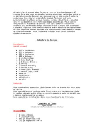 de-cabecinha e 1 ramo de salsa. Deixam-se cozer em lume brando durante 45
minutos. Corta-se a carne aos bocados, tempera-se com saçl e pimenta e salteia-se
na banha bem quente. Escorrem-se e conservam-se em sítio quente. À parte, na
gordura que ficou, alouram-se as cebolas picadas. Adicionam-se à carne
juntamente com o caldo de carne, a massa de tomate, o toucinho, e os couratos
cortados aos bocados e préviamente escaldados, os dentes de alho, a restante
cenoura cortada às rodelas e 1 ramo de salsa. Deixa-se ferver brandamente
durante 1 hora. No fim deste tempo adicionam-se-lhes os feijões bem escorridos e
o salsichão. Tapa-se o tacho herméticamente e leva-se ao forno quente para acabar
de cozer. Depois de estar no forno cerca de 40 minutos retira-se o salsichão. Deixa-
se cozer durante mais 1 hora. Dispõem-se os feijões numa terrina e por cima
dispõem-se as carnes.
Cataplana de Borrego
Ingredientes:
(para 2 pessoas)
• 800 gr de borrego ;
• 250 gr de batatas ;
• 100 gr de chouriço ;
• 100 gr de bacon ;
• 2 cebolas médias ;
• 1 dente de alho ;
• 2 dl de vinho branco ;
• 1 pimento ;
• 2 tomates maduros ;
• 1 folha de louro ;
• 1 colher (sopa) manteiga ;
• 2 colheres (sopa) azeite ;
• salsa q.b. ;
• pimenta q.b. ;
• piri-piri q.b. ;
• sal q.b..
Confecção:
Faça a marinada do borrego (ou cabrito) com o vinho e a pimenta, três horas antes
de cozinhar.
Unte a cataplana com a manteiga, deite dentro a carne e as batatas com a cebola
às rodelas, o tomate, o alho, o louro e o pimento picados, o azeite e o piri-piri; com
o bacon e a salsa, decore a seu gosto.
Leve a cataplana a lume brando e deixe cozer durante cerca de 45 minutos.
Cataplana de Carne
Felicia Sampaio
Editora Culinária dfo Roteiro Gastronómico de Portugal
Ingredientes:
• 1 kg de amêijoas
• 4 salsichas frescas
• 800 grs de carne de porco
• 200 grs de presunto sem sal
 
