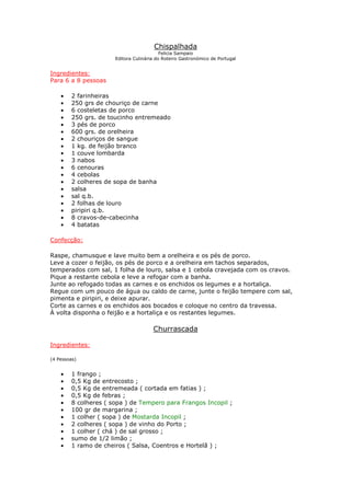 Chispalhada
Felicia Sampaio
Editora Culinária do Roteiro Gastronómico de Portugal
Ingredientes:
Para 6 a 8 pessoas
• 2 farinheiras
• 250 grs de chouriço de carne
• 6 costeletas de porco
• 250 grs. de toucinho entremeado
• 3 pés de porco
• 600 grs. de orelheira
• 2 chouriços de sangue
• 1 kg. de feijão branco
• 1 couve lombarda
• 3 nabos
• 6 cenouras
• 4 cebolas
• 2 colheres de sopa de banha
• salsa
• sal q.b.
• 2 folhas de louro
• piripiri q.b.
• 8 cravos-de-cabecinha
• 4 batatas
Confecção:
Raspe, chamusque e lave muito bem a orelheira e os pés de porco.
Leve a cozer o feijão, os pés de porco e a orelheira em tachos separados,
temperados com sal, 1 folha de louro, salsa e 1 cebola cravejada com os cravos.
Pique a restante cebola e leve a refogar com a banha.
Junte ao refogado todas as carnes e os enchidos os legumes e a hortaliça.
Regue com um pouco de água ou caldo de carne, junte o feijão tempere com sal,
pimenta e piripiri, e deixe apurar.
Corte as carnes e os enchidos aos bocados e coloque no centro da travessa.
À volta disponha o feijão e a hortaliça e os restantes legumes.
Churrascada
Ingredientes:
(4 Pessoas)
• 1 frango ;
• 0,5 Kg de entrecosto ;
• 0,5 Kg de entremeada ( cortada em fatias ) ;
• 0,5 Kg de febras ;
• 8 colheres ( sopa ) de Tempero para Frangos Incopil ;
• 100 gr de margarina ;
• 1 colher ( sopa ) de Mostarda Incopil ;
• 2 colheres ( sopa ) de vinho do Porto ;
• 1 colher ( chá ) de sal grosso ;
• sumo de 1/2 limão ;
• 1 ramo de cheiros ( Salsa, Coentros e Hortelã ) ;
 