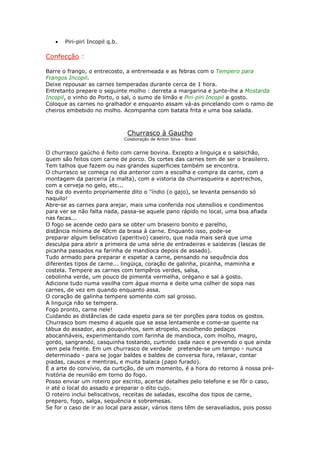 • Piri-piri Incopil q.b.
Confecção :
Barre o frango, o entrecosto, a entremeada e as febras com o Tempero para
Frangos Incopil.
Deixe repousar as carnes temperadas durante cerca de 1 hora.
Entretanto prepare o seguinte molho : derreta a margarina e junte-lhe a Mostarda
Incopil, o vinho do Porto, o sal, o sumo de limão e Piri-piri Incopil a gosto.
Coloque as carnes no gralhador e enquanto assam vá-as pincelando com o ramo de
cheiros embebido no molho. Acompanha com batata frita e uma boa salada.
Churrasco à Gaucho
Colaboração de Airton Silva - Brasil
O churrasco gaúcho é feito com carne bovina. Excepto a linguiça e o salsichão,
quem são feitos com carne de porco. Os cortes das carnes tem de ser o brasileiro.
Tem talhos que fazem ou nas grandes superficies também se encontra.
O churrasco se começa no dia anterior com a escolha e compra da carne, com a
montagem da parceria (a malta), com a vistoria da churrasqueira e apetrechos,
com a cerveja no gelo, etc...
No dia do evento propriamente dito o "índio (o gajo), se levanta pensando só
naquilo!
Abre-se as carnes para arejar, mais uma conferida nos utensílios e condimentos
para ver se não falta nada, passa-se aquele pano rápido no local, uma boa afiada
nas facas...
O fogo se acende cedo para se obter um braseiro bonito e parelho,
distância mínima de 40cm da brasa à carne. Enquanto isso, pode-se
preparar algum beliscativo (aperitivo) caseiro, que nada mais será que uma
desculpa para abrir a primeira de uma série de entradeiras e saideiras (lascas de
picanha passados na farinha de mandioca depois de assado).
Tudo armado para preparar e espetar a carne, pensando na sequência dos
diferentes tipos de carne... lingüiça, coração de galinha, picanha, maminha e
costela. Tempere as carnes com tempêros verdes, salsa,
cebolinha verde, um pouco de pimenta vermelha, orégano e sal a gosto.
Adicione tudo numa vasilha com água morna e deite uma colher de sopa nas
carnes, de vez em quando enquanto assa.
O coração de galinha tempere somente com sal grosso.
A linguiça não se tempera.
Fogo pronto, carne nele!
Cuidando as distâncias de cada espeto para se ter porções para todos os gostos.
Churrasco bom mesmo é aquele que se assa lentamente e come-se quente na
tábua do assador, aos pouquinhos, sem atropelo, escolhendo pedaços
abocanháveis, experimentando com farinha de mandioca, com molho, magro,
gordo, sangrando, casquinha tostando, curtindo cada naco e prevendo o que ainda
vem pela frente. Em um churrasco de verdade pretende-se um tempo - nunca
determinado - para se jogar baldes e baldes de conversa fora, relaxar, contar
piadas, causos e mentiras, e muita balaca (papo furado).
É a arte do convívio, da curtição, de um momento, é a hora do retorno à nossa pré-
história de reunião em torno do fogo.
Posso enviar um roteiro por escrito, acertar detalhes pelo telefone e se fôr o caso,
ir até o local do assado e preparar o dito cujo.
O roteiro inclui beliscativos, receitas de saladas, escolha dos tipos de carne,
preparo, fogo, salga, sequência e sobremesas.
Se for o caso de ir ao local para assar, vários itens têm de seravaliados, pois posso
 