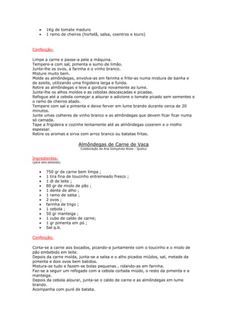 • 1Kg de tomate maduro
• 1 ramo de cheiros (hortelã, salsa, coentros e louro)
Confecção:
Limpe a carne e passe-a pela a máquina.
Tempere-a com sal, pimenta e sumo de limão.
Junte-lhe os ovos, a farinha e o vinho branco.
Misture muito bem.
Molde as almôndegas, envolva-as em farinha e frite-as numa mistura de banha e
de azeite, utilizando uma frigideira larga e funda.
Retire as almôndegas e leve a gordura novamente ao lume.
Junte-lhe os alhos moídos e as cebolas descascadas e picadas.
Refogue até a cebola começar a alourar e adicione o tomate picado sem sementes e
o ramo de cheiros atado.
Tempere com sal e pimenta e deixe ferver em lume brando durante cerca de 20
minutos.
Junte umas colheres de vinho branco e as almôndegas que devem ficar ficar numa
só camada.
Tape a frigideira e cozinhe lentamente até as almôndegas cozerem e o molho
espessar.
Retire os aromas e sirva com arroz branco ou batatas fritas.
Almôndegas de Carne de Vaca
Colaboração de Ana Gonçalves Alves - Queluz
Ingredientes:
(para seis pessoas)
• 750 gr de carne bem limpa ;
• 1 tira fina de toucinho entremeado fresco ;
• 1 dl de leite ;
• 80 gr de miolo de pão ;
• 1 dente de alho ;
• 1 ramo de salsa ;
• 2 ovos ;
• farinha de trigo ;
• 1 cebola ;
• 50 gr manteiga ;
• 1 cubo de caldo de carne;
• 1 gr pimenta em pó ;
• Sal q.b.
Confecção:
Corta-se a carne aos bocados, picando-a juntamente com o toucinho e o miolo de
pão embebido em leite.
Depois da carne moída, junta-se a salsa e o alho picados miúdos, sal, metade da
pimenta e dois ovos bem batidos.
Mistura-se tudo e fazem-se bolas pequenas , rolando-as em farinha.
Faz-se a seguir um refogado com a cebola cortada miúdo, o resto da pimenta e a
manteiga.
Depois da cebola alourar, junta-se o caldo de carne e as almôndegas em lume
brando.
Acompanha com puré de batata.
 
