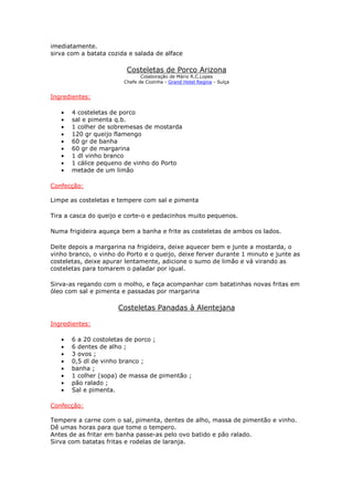 imediatamente.
sirva com a batata cozida e salada de alface
Costeletas de Porco Arizona
Colaboração de Mário R.C.Lopes
Chefe de Cozinha - Grand Hotel Regina - Suíça
Ingredientes:
• 4 costeletas de porco
• sal e pimenta q.b.
• 1 colher de sobremesas de mostarda
• 120 gr queijo flamengo
• 60 gr de banha
• 60 gr de margarina
• 1 dl vinho branco
• 1 cálice pequeno de vinho do Porto
• metade de um limão
Confecção:
Limpe as costeletas e tempere com sal e pimenta
Tira a casca do queijo e corte-o e pedacinhos muito pequenos.
Numa frigideira aqueça bem a banha e frite as costeletas de ambos os lados.
Deite depois a margarina na frigideira, deixe aquecer bem e junte a mostarda, o
vinho branco, o vinho do Porto e o queijo, deixe ferver durante 1 minuto e junte as
costeletas, deixe apurar lentamente, adicione o sumo de limão e vá virando as
costeletas para tomarem o paladar por igual.
Sirva-as regando com o molho, e faça acompanhar com batatinhas novas fritas em
óleo com sal e pimenta e passadas por margarina
Costeletas Panadas à Alentejana
Ingredientes:
• 6 a 20 costoletas de porco ;
• 6 dentes de alho ;
• 3 ovos ;
• 0,5 dl de vinho branco ;
• banha ;
• 1 colher (sopa) de massa de pimentão ;
• pão ralado ;
• Sal e pimenta.
Confecção:
Tempere a carne com o sal, pimenta, dentes de alho, massa de pimentão e vinho.
Dê umas horas para que tome o tempero.
Antes de as fritar em banha passe-as pelo ovo batido e pão ralado.
Sirva com batatas fritas e rodelas de laranja.
 