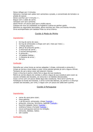 Deixe refogar por 2 minutos.
Adicione o tomate sem peles nem sementes e picado, o concentrado de tomate e a
pitada de açúcar.
Deixe cozinhar por 5 minutos +-.
Regue com o caldo de carne.
Tempere com sal e pimenta.
Deixe ferver um pouco para que o molho apure.
Coloque de novo as costeletas na frigideira e deixa-se ganhar gosto.
Adicione os cogumelos laminados, deixe cozinhar por mais uns breves minutos.
Sirva acompanhada com batatas fritas ou arroz branco.
Cozido à Moda do Minho
Ingredientes :
• 0,5 kg de carne de vaca ;
• 0,5 kg de entrecosto e chispe com sal ( meio por meio ) ;
• 1 frango pequeno ;
• 200 gr de presunto gordo ;
• 3 chouriços de carne ;
• 2 couves portuguesas ;
• 4 cenouras ;
• 10 batatas médias ;
• 1 chávena de arroz ;
• Sal q.b.
Confecção :
Demolhe por umas horas as carnes salgadas ( chispe, entrecosto e presunto ).
Limpe as carnes e leve todas a cozer numa panela grande já com a água a ferver.
Tempere de sal e deixe cozer até estarem macias.
Coza o chouriço à parte e deite fora a água da sua cozedura.
Retire as carnes depois de cozidas e utilize a água da sua cozedura para cozer as
couves cortadas aos bocados, as cenouras e as batatas descascadas.
Coza o arroz com um pouco desta água das cozeduras. Para servir ponha as
hortaliças no fundo da travessa, o arroz numa das laterais, as carnes e o chouriço
cortado aos bocados, por cima, e regue com um pouco do caldo bem quente.
Cozido à Portuguesa
Ingredientes:
• carne de vaca para cozer;
• meia galinha;
• 1 pé de porco, entrecosto, chispe Tradição ;
• presunto, chouriço, farinheira, salpicão Tradição ;
• toucinho salgado, bacon Tradição ;
• orelheira fresca e fumada Tradição ;
• couve portuguesa (penca) ou coração;
• cenouras, batatas, nabos;
• sal e azeite
Confecção:
 