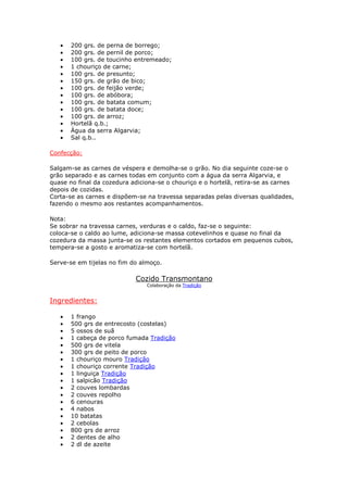 • 200 grs. de perna de borrego;
• 200 grs. de pernil de porco;
• 100 grs. de toucinho entremeado;
• 1 chouriço de carne;
• 100 grs. de presunto;
• 150 grs. de grão de bico;
• 100 grs. de feijão verde;
• 100 grs. de abóbora;
• 100 grs. de batata comum;
• 100 grs. de batata doce;
• 100 grs. de arroz;
• Hortelã q.b.;
• Água da serra Algarvia;
• Sal q.b..
Confecção:
Salgam-se as carnes de véspera e demolha-se o grão. No dia seguinte coze-se o
grão separado e as carnes todas em conjunto com a água da serra Algarvia, e
quase no final da cozedura adiciona-se o chouriço e o hortelã, retira-se as carnes
depois de cozidas.
Corta-se as carnes e dispõem-se na travessa separadas pelas diversas qualidades,
fazendo o mesmo aos restantes acompanhamentos.
Nota:
Se sobrar na travessa carnes, verduras e o caldo, faz-se o seguinte:
coloca-se o caldo ao lume, adiciona-se massa cotevelinhos e quase no final da
cozedura da massa junta-se os restantes elementos cortados em pequenos cubos,
tempera-se a gosto e aromatiza-se com hortelã.
Serve-se em tijelas no fim do almoço.
Cozido Transmontano
Colaboração da Tradição
Ingredientes:
• 1 frango
• 500 grs de entrecosto (costelas)
• 5 ossos de suã
• 1 cabeça de porco fumada Tradição
• 500 grs de vitela
• 300 grs de peito de porco
• 1 chouriço mouro Tradição
• 1 chouriço corrente Tradição
• 1 linguiça Tradição
• 1 salpicão Tradição
• 2 couves lombardas
• 2 couves repolho
• 6 cenouras
• 4 nabos
• 10 batatas
• 2 cebolas
• 800 grs de arroz
• 2 dentes de alho
• 2 dl de azeite
 