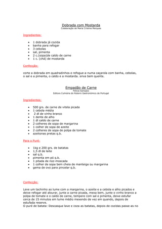 Dobrada com Mostarda
Colaboração de Maria Cristina Marques
Ingredientes:
• 1 dobrada já cozida
• banha para refogar
• 3 cebolas
• sal, pimenta
• 2 c.(sopa)de caldo de carne
• 1 c. (chá) de mostarda
Confecção:
corte a dobrada em quadradinhos e refogue-a numa caçarola com banha, cebolas,
o sal e a pimenta, o caldo e a mostarda. sirva bem quente.
Empadão de Carne
Felicia Sampaio
Editora Culinária do Roteiro Gastronómico de Portugal
Ingredientes:
• 500 grs. de carne de vitela picada
• 1 cebola média
• 2 dl de vinho branco
• 1 dente de alho
• 1 dl caldo de carne
• 2 colheres de sopa de margarina
• 1 colher de sopa de azeite
• 2 colheres de sopa de polpa de tomate
• azeitonas pretas q.b.
Para o Puré:
• 1kg e 200 grs. de batatas
• 1,5 dl de leite
• sal q.b.
• pimenta em pó q.b.
• 1 pitada de noz-moscada
• 1 colher de sopa bem cheia de manteiga ou margarina
• gema de ovo para pincelar q.b.
Confecção:
Leve um tachinho ao lume com a margarina, o azeite e a cebola e alho picados e
deixe refogar até alourar, junte a carne picada, mexa bem, junte o vinho branco a
polpa de tomate e o caldo de carne, tempere com sal e pimenta, deixe estufar
cerca de 15 minutos em lume médio mexendo de vez em quando, depois de
estufada reserve.
O puré de batata: Descasque lave e coza as batatas, depois de cozidas passe-as no
 