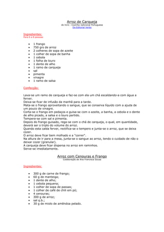Arroz de Carqueja
do livro - Cozinha radicional Portuguesa
Da Editorial Verbo
Ingredientes:
Para 6 a 8 pessoas
• 1 frango
• 750 grs de arroz
• 2 colheres de sopa de azeite
• 1 colher de sopa de banha
• 1 cebola
• 1 folha de louro
• 1 dente de alho
• 1 ramo de carqueja
• sal
• pimenta
• vinagre
• 1 ramo de salsa
Confecção:
Lava-se um ramo de carqueja e faz-se com ela um chá escaldando-a com água a
ferver.
Deixa-se ficar de infusão da manhã para a tarde.
Mata-se o frango aproveitando o sangue, que se conserva líquido com a ajuda de
um pouco de vinagre.
Corta-se o frango em pedaços e guisa-se com o azeite, a banha, a cebola e o dente
de alho picado, a salsa e o louro partido.
Tempera-se com sal e pimenta.
Depois do frango guisado, rega-se com o chá de carqueja, o qual, em quantidade,
deverá ser o triplo do volume do arroz.
Quando esta calda ferver, rectifica-se o tempero e junta-se o arroz, que se deixa
cozer.
O arroz deve ficar bem molhado e a "correr".
Na altura de ir para a mesa, junta-se o sangue ao arroz, tendo o cuidado de não o
deixar cozer (granular).
A carqueja deve ficar dispersa no arroz em raminhos.
Serve-se imediatamente.
Arroz com Cenouras e Frango
Colaboração de Ana Francisca Sousa
Ingredientes:
• 300 g de carne de frango;
• 60 g de manteiga;
• 1 dente de alho;
• 1 cebola pequena;
• 1 colher de sopa de passas;
• 1 colher de café de chili em pó;
• 4 cenouras;
• 300 g de arroz;
• sal q.b.;
• 30 g de miolo de amêndoa pelado.
 