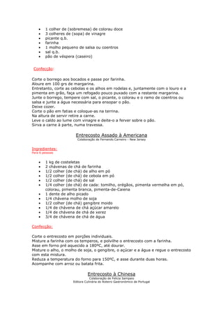 • 1 colher de (sobremesa) de colorau doce
• 3 colheres de (sopa) de vinagre
• picante q.b.
• farinha
• 1 molho pequeno de salsa ou coentros
• sal q.b.
• pão de véspera (caseiro)
Confecção:
Corte o borrego aos bocados e passe por farinha.
Aloure em 100 grs de margarina.
Entretanto, corte as cebolas e os alhos em rodelas e, juntamente com o louro e a
pimenta em grão, faça um refogado pouco puxado com a restante margarina.
Junte o borrego, tempere com sal, o picante, o colorau e o ramo de coentros ou
salsa e junte a água necessária para ensopar o pão.
Deixe cozer.
Corte o pão em fatias e coloque-as na terrina.
Na altura de servir retire a carne.
Leve o caldo ao lume com vinagre e deite-o a ferver sobre o pão.
Sirva a carne à parte, numa travessa.
Entrecosto Assado à Americana
Colaboração de Fernando Carneiro - New Jersey
Ingredientes:
Para 6 pessoas
• 1 kg de costeletas
• 2 chávenas de chá de farinha
• 1/2 colher (de chá) de alho em pó
• 1/2 colher (de chá) de cebola em pó
• 1/2 colher (de chá) de sal
• 1/4 colher (de chá) de cada: tomilho, orégãos, pimenta vermelha em pó,
colorau, pimenta branca, pimenta-de-Caiena
• 1 dente de alho picado
• 1/4 chávena molho de soja
• 1/2 colher (de chá) gengibre moido
• 1/4 de chávena de chá açúcar amarelo
• 1/4 de chávena de chá de xerez
• 3/4 de chávena de chá de água
Confecção:
Corte o entrecosto em porções individuais.
Misture a farinha com os temperos, e polvilhe o entrecosto com a farinha.
Asse em forno pré aquecido a 180ºC, até dourar.
Misture o alho, o molho de soja, o gengibre, o açúcar e a água e regue o entrecosto
com esta mistura.
Reduza a temperatura do forno para 150ºC, e asse durante duas horas.
Acompanhe com arroz ou batata frita.
Entrecosto à Chinesa
Colaboração de Felicia Sampaio
Editora Culinária do Roteiro Gastronómico de Portugal
 