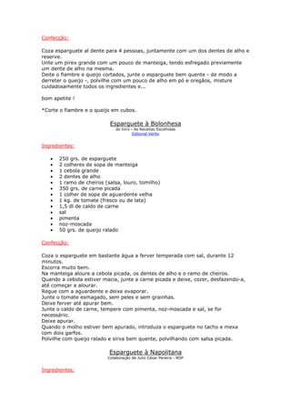 Confecção:
Coza esparguete al dente para 4 pessoas, juntamente com um dos dentes de alho e
reserve.
Unte um pirex grande com um pouco de manteiga, tendo esfregado previamente
um dente de alho na mesma.
Deite o fiambre e queijo cortados, junte o esparguete bem quente - de modo a
derreter o queijo -, polvilhe com um pouco de alho em pó e oregãos, misture
cuidadosamente todos os ingredientes e...
bom apetite !
*Corte o fiambre e o queijo em cubos.
Esparguete à Bolonhesa
do livro - As Receitas Escolhidas
Editorial Verbo
Ingredientes:
• 250 grs. de esparguete
• 2 colheres de sopa de manteiga
• 1 cebola grande
• 2 dentes de alho
• 1 ramo de cheiros (salsa, louro, tomilho)
• 350 grs. de carne picada
• 1 colher de sopa de aguardente velha
• 1 kg. de tomate (fresco ou de lata)
• 1,5 dl de caldo de carne
• sal
• pimenta
• noz-moscada
• 50 grs. de queijo ralado
Confecção:
Coza o esparguete em bastante água a ferver temperada com sal, durante 12
minutos.
Escorra muito bem.
Na manteiga aloure a cebola picada, os dentes de alho e o ramo de cheiros.
Quando a cebola estiver macia, junte a carne picada e deixe, cozer, desfazendo-a,
até começar a alourar.
Regue com a aguardente e deixe evaporar.
Junte o tomate esmagado, sem peles e sem grainhas.
Deixe ferver até apurar bem.
Junte o caldo de carne, tempere com pimenta, noz-moscada e sal, se for
necessário.
Deixe apurar.
Quando o molho estiver bem apurado, introduza o esparguete no tacho e mexa
com dois garfos.
Polvilhe com queijo ralado e sirva bem quente, polvilhando com salsa picada.
Esparguete à Napolitana
Colaboração de Julio César Pereira - RDP
Ingredientes:
 