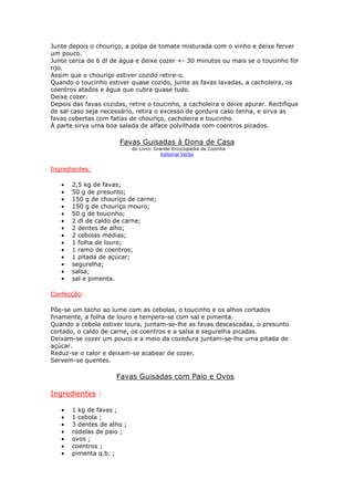 Junte depois o chouriço, a polpa de tomate misturada com o vinho e deixe ferver
um pouco.
Junte cerca de 6 dl de água e deixe cozer +- 30 minutos ou mais se o toucinho for
rijo.
Assim que o chouriço estiver cozido retire-o.
Quando o toucinho estiver quase cozido, junte as favas lavadas, a cacholeira, os
coentros atados e água que cubra quase tudo.
Deixe cozer.
Depois das favas cozidas, retire o toucinho, a cacholeira e deixe apurar. Rectifique
de sal caso seja necessário, retira o excesso de gordura caso tenha, e sirva as
favas cobertas com fatias de chouriço, cacholeira e toucinho.
À parte sirva uma boa salada de alface polvilhada com coentros picados.
Favas Guisadas à Dona de Casa
do Livro: Grande Enciclopédia da Cozinha
Editorial Verbo
Ingredientes:
• 2,5 kg de favas;
• 50 g de presunto;
• 150 g de chouriço de carne;
• 150 g de chouriço mouro;
• 50 g de toucinho;
• 2 dl de caldo de carne;
• 2 dentes de alho;
• 2 cebolas médias;
• 1 folha de louro;
• 1 ramo de coentros;
• 1 pitada de açúcar;
• segurelha;
• salsa;
• sal e pimenta.
Confecção:
Põe-se um tacho ao lume com as cebolas, o toucinho e os alhos cortados
finamente, a folha de louro e tempera-se com sal e pimenta.
Quando a cebola estiver loura, juntam-se-lhe as favas descascadas, o presunto
cortado, o caldo de carne, os coentros e a salsa e segurelha picadas.
Deixam-se cozer um pouco e a meio da cozedura juntam-se-lhe uma pitada de
açúcar.
Reduz-se o calor e deixam-se acabear de cozer.
Servem-se quentes.
Favas Guisadas com Paio e Ovos
Ingredientes :
• 1 kg de favas ;
• 1 cebola ;
• 3 dentes de alho ;
• rodelas de paio ;
• ovos ;
• coentros ;
• pimenta q.b. ;
 