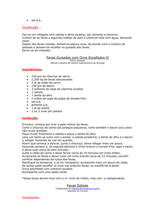 • sal q.b..
Confecção :
Faz-se um refogado com cebola e alhos picados, sal, pimenta e coentros.
Juntam-se as favas e algumas rodelas de paio e cobre-se tudo com água, deixando
cozer.
Depois das favas cozidas, deitam-se alguns ovos, de acordo com o número de
pessoas e deixam-se escalfar no guisado das favas.
Serve-se de imediato.
Favas Guisadas com Ovos Escalfados II
Felicia Sampaio
Editora Culinária dfo Roteiro Gastronómico de Portugal
Ingredientes:
• 150 grs de chouriço de carne
• 1,200 kg de favas descascadas
• 3 dl de caldo de carne
• 100 grs de bacon
• 3 colheres de sopa de coentros picados
• 1 cebola
• 1 dente de alho
• 1 colher de sopa de polpa de tomate frito
• sal q.b.
• pimenta q.b.
• 1 dl de azeite
• 1 ou 2 ovos por pessoa
Confecção:
Primeiro: comece por tirar a pele interior às favas.
Corte o chouriço de carne aos pedaços pequenos, corte também o bacon aos cubos
não muito grandes.
Pique muito finamente a cebola e pique o dente de alho.
Leve um tacho ao lume com o azeite. a cebola picadinha, o dente de alho e o bacon
a refogar mexendo de vaz em quando.
Assim que comece a alourar, junte o chouriço, deixe refogar mais um pouco
mexendo sempre e, de seguida adicione o vinho branco e tomate frito, tape o tacho
e deixe suar cerca de dois minutos..
Junte o caldo de carne e deixe ferver cerca de 10 minutos em lume médio.
Acrescente as favas e deixe cozer em lume brando cerca de 15 minutos, convém
verificar dependendo da rijeza das favas.
Rectifique os temperos, e se for necessário, acrescente mais um pouco de caldo.
Se quiser pode escalfar os ovos nas próprias favas, ou escalfá-los à parte.
Sirva polvilhado com coentros picados.
Acompanhe com uma salda verde.
*Estas favas devem ficar com o m´nimo de molho, mas com o indispensável.
Favas Saloias
Colaboração da Câmara Municipal de Loures
Gabinete de Turismo
Ingredientes:
 