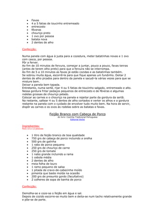 • Favas
• 4 a 5 fatias de toucinho entremeado
• entrecosto
• fêveras
• chouriço preto
• 1 ovo por pessoa
• batata nova
• 2 dentes de alho
Confecção:
Numa panela com água à justa para a cozedura, meter batatinhas novas e 1 ovo
com casca, por pessoa.
Pôr a ferver.
Ao fim de 10 minutos de fervura, começar a juntar, pouco a pouco, favas tenras
(antes de terem olho preto) para que a fervura não se interrompa.
Ao fim de 5 a 10 minutos as favas já estão cozidas e as batatinhas também.
Se sobrou muita água, escorrê-la para que fique apenas um fundinho. Deitar 2
dentes de alho picados para dentro da panela e sacudi-la várias vezes para que se
misture bem.
Deixar a panela bem tapada.
Entretanto, numa sertã, rijar 4 ou 5 fatias de toucinho salgado, entremeado e alto.
Nessa gordura fritar pedaços pequenos de entrecosto e de fêveras e algumas
rodelas grossas de chouriço pelado.
Colocar as carnes e o chouriço na panela e rejeitar parte da gordura da sertã.
Na restante, saltear 4 ou 5 dentes de alho cortados e verter os alhos e a gordura
restante na panela com o cuidado de envolver tudo muito bem. Na hora de servir,
dispôr as carnes e os ovos às rodelas sobre as batatas e favas.
Feijão Branco com Cabeça de Porco
do livro- Cozinha Tradicional Portuguesa
Editorial Verbo
Ingredientes:
Para 10 a 12 pessoas
• 1 litro de feijão branco de boa qualidade
• 750 grs de cabeça de porco incluindo a orelha
• 500 grs de galinha
• 1 rabo de porco pequeno
• 250 grs de chouriço de carne
• 250 grs de tomate
• 1 nabo grande incluindo a rama
• 1 cebola média
• 2 dentes de alho
• meia folha de louro
• 1 ramo pequeno de salsa
• 1 pitada de cravo-de-cabecinha moído
• pimenta que baste moída na ocasião
• 200 grs de presunto gordo (facultativo)
• 2 colheres de sopa de banha de porco
Confecção:
Demolha-se e coze-se o feijão em água e sal.
Depois de cozido escorre-se muito bem e deita-se num tacho relativamente grande
e põe-se de parte.
 