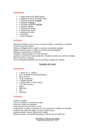 Ingredientes:
• 1 tigela grande de feijão branco
• 1 pedaço de carne de vitela limpa
• 1 chouriço serrano Tradição
• 1 salpicão Tradição
• 1 farinheira grande Tradição
• 2 cebolas médias
• 2 colheres de banha
• 2 colheres de azeite
• 2 cabeças de nabo
• 3 cenouras
• 1/4 de lombardo
Confecção:
Demolhe o feijão e coza-o com a carne de vitela, o chouriço e o salpicão.
À parte coza a farinheira.
Faça um refogado com a banha e azeite e as cebolas picadas.
Quando alourar junte os nabos e as cenouras aos pedaços.
Refogue e acrescente o lombardo.
Tempere e deixe estufar em lume brando.
Quando a carne ficar macia junte-lhe o feijão já cozido e as carnes cortadas.
Apure durante 5 minutos.
Sirva a feijoada enfeitada com os enchidos cortados às rodelas.
Feijoada de Lebre
Ingredientes :
• 1 lebre de +/- 700 gr ;
• 0,5 l de feijão-branco demolhado ;
• 50 gr banha ;
• 50 gr margarina ;
• 1 cebola grande ;
• 2 dentes alho ;1 ramo salsa ;
• 1 dl vinho branco ;
• Água ;
• Pão frito ;
• Sal ;
• Pimenta.
Confecção :
Coze-se o feijão.
Pica-se a cebola e os dentes de alho.
Corta-se a lebre em pedaços.
Leva-se tudo ao lume com o vinho,
as gorduras, a salsa, a pimenta e o sal e deixa-se a refogar um bocado.
Junta-se um pouco de água, só para a lebre cozer.
Quando estiver cozida, mistura-se o feijão.
Deixa-se ferver um bocado até apurar e serve-se com pão frito.
Fiambre à Dona de Casa
Colaboração Albertina Alves - Porto
 