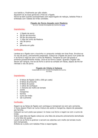 ovo batido e, finalmente por pão ralado.
Aquecem-se as duas gorduras e frita-se o fígado.
Serve-se bem quente acompanhado com esparregado de nabiças, batatas fritas e
enfeitado com rodelas de limão canelado.
Fígado de Porco Assado com Madeira
do Livro: Grande Enciclopédia da Cozinha Da Verbo
Ingredientes:
• 1 fígado de porco
• 30 grs de toucinho
• 50 grs de presunto
• 1 copo de vinho da Madeira
• véu de porco
• sal
• pimenta em grão
Confecção:
Lardeia-se o fígado com o toucinho e o presunto cortado em tiras finas. Envolve-se
no véu de porco, previamente preparado. Coloca-se o fígado de porco num prato de
ir ao forno e rega-se com o vinho da Madeira. Tempera-se com sal grosso e
pimenta grosseiramente moída. Leva-se ao forno a assar. Quando o fígado não
deixar sair sangue, tira-se do forno e serve-se cortado em fatias, depois de lhe ter
retirado o véu de porco.
Fígado de Vitela à Italiana
Colaboração do Livro: Grande Enciclopédia da Cozinha
Da Verbo
Ingredientes:
• 6 fatias de fígado (100 a 200 grs cada)
• 6 fatias de presunto
• 6 fatias de queijo
• 1 cálice de conhaque
• 1 chávena de molho de tomate
• azeite
• margarina
• farinha
• sumo de limão
• sal e pimenta
Confecção:
Regam-se as fatias de fígado com conhaque e temperam-se com sal e pimenta.
2 horas depois fritam-se numa mistura de azeite e margarina, depois de passadas
por farinha.
Colocam-se num prato que possa ir à mesa e ao forno e regam-se com o sumo de
limão.
Sobre cada fatia de fígado coloca-se uma fatia de presunto préviamente demolhada
e uma fatia de queijo.
Levam-se ao forno a gratinar e servem-se cobertas com molho de tomate muito
bem temperado.
Enfeita-se o prato com batatas fritas e esparregado.
 