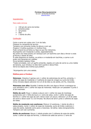 Fondue Bourguignonne
do Livro - As Receitas Escolhidas
Editorial Verbo
Ingredientes:
Para cada conviva
• 150 grs de carne do lombo
• pimenta preta
• sal grosso
• óleo
• 1 dente de alho
Confecção:
Corte a carne em cubos com 3 cm de lado.
Coloque no recipiente de serviço.
Tempere com pimenta moída na altura e com sal.
Prepare 3 molhos quentes e 2 molhos frios.
Pode comprá-los já feitos ou faça os que lhe indicamos.
Acompanhe com mostarda e picles, separadamente.
No centro da mesa ponha um rechaud com um tachinho com óleo a ferver e onde
já ferveu o dente de alho.
À volta disponha os molhos, os picles e a mostarda em tacinhas, a carne e um
prato com bananas em rodelas.
Sirva também batatas fritas.
*Cada convidado, com um garfo comprido, espeta um cubo de carne ou uma rodela
de banana, que introduz no óleo bem quente e deixa fritar.
Serve-se depois dos molhos que preferir.
*Acompanhe com uma salada.
Molhos para a Fondue:
Maionese: Dissolva 3 gemas com 1 colher de sobremesa de sal fino, pimenta, 1
colher de sopa de mostarda e 3 colheres de sopa de vinagre ou sumo de limão.
Cinco minutos depois adicione 4,5 a 6 dl de óleo ou de azeite, em fio, mexendo.
Maionese com alho: Escalde 2 dentes de alho com água a ferver e esmague-os
num almofariz com 1 colher de sopa de maionese. Passe por um passador e junte 2
dl de maionese.
Molho de caril: Pique 1 cebola e aloure com 1 colher de sopa de manteiga
juntamente com 1 folha de louro e 1 ramo de salsa. Junte 1 colher de sopa de
farinha e 1 colher de sopa de caril. Deixe cozer um pouco. Adicione 1,5 dl de caldo
de carne e deixe cozer 5 a 10 minutos. Na altura de servir junte 2 colheres de sopa
de natas.
Molho de mostarda com azeitonas: Misture 12 azeitonas, 1 dente de alho e
salsa picados. Junte 1 colher de sopa de mostarda, sumo de limão e adicione 1
copo de azeite, batendo como para a maionese. Se talhar, bata energicamente.
Tempere com sal e pimenta.
Molho de anchovas: Aloure 1 cebola picada com 3 colheres de sopa de azeite.
Junte 1 colher de sopa de farinha, 1 chávena de caldo de carne e 1 ramo de
 