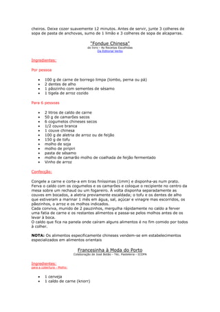 cheiros. Deixe cozer suavemente 12 minutos. Antes de servir, junte 3 colheres de
sopa de pasta de anchovas, sumo de 1 limão e 3 colheres de sopa de alcaparras.
"Fondue Chinesa"
do livro - As Receitas Escolhidas
Da Editorial Verbo
Ingredientes:
Por pessoa
• 100 g de carne de borrego limpa (lombo, perna ou pá)
• 2 dentes de alho
• 1 pãozinho com sementes de sésamo
• 1 tigela de arroz cozido
Para 6 pessoas
• 2 litros de caldo de carne
• 50 g de camarões secos
• 6 cogumelos chineses secos
• 1/2 couve branca
• 1 couve chinesa
• 100 g de aletria de arroz ou de feijão
• 150 g de tofu
• molho de soja
• molho de piripiri
• pasta de sésamo
• molho de camarão molho de coalhada de feijão fermentado
• Vinho de arroz
Confecção:
Congele a carne e corte-a em tiras finíssimas (1mm) e disponha-as num prato.
Ferva o caldo com os cogumelos e os camarões e coloque o recipiente no centro da
mesa sobre um rechaud ou um fogareiro. À volta disponha separadamente as
couves em bocados, a aletria previamente escaldada; o tofu e os dentes de alho
que estiveram a marinar 1 mês em água, sal, açúcar e vinagre mas escorridos, os
pãezinhos, o arroz e os molhos indicados.
Cada conviva, munido de 2 pauzinhos, mergulha rápidamente no caldo a ferver
uma fatia de carne e os restantes alimentos e passa-se pelos molhos antes de os
levar à boca.
O caldo que fica na panela onde caíram alguns alimentos é no fim comido por todos
à colher.
NOTA: Os alimentos especificamente chineses vendem-se em estabelecimentos
especializados em alimentos orientais
Francesinha à Moda do Porto
Colaboração de José Botão - Téc. Pasteleira - ICOPA
Ingredientes:
para a cobertura - Molho:
• 1 cerveja
• 1 caldo de carne (knorr)
 