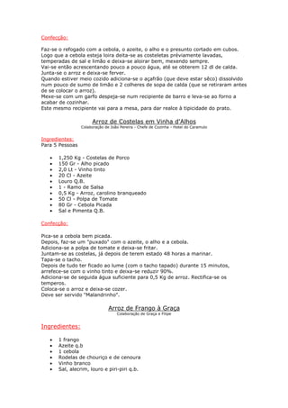 Confecção:
Faz-se o refogado com a cebola, o azeite, o alho e o presunto cortado em cubos.
Logo que a cebola esteja loira deita-se as costeletas préviamente lavadas,
temperadas de sal e limão e deixa-se aloirar bem, mexendo sempre.
Vai-se então acrescentando pouco a pouco água, até se obterem 12 dl de calda.
Junta-se o arroz e deixa-se ferver.
Quando estiver meio cozido adiciona-se o açafrão (que deve estar sêco) dissolvido
num pouco de sumo de limão e 2 colheres de sopa de calda (que se retiraram antes
de se colocar o arroz).
Mexe-se com um garfo despeja-se num recipiente de barro e leva-se ao forno a
acabar de cozinhar.
Este mesmo recipiente vai para a mesa, para dar realce à tipicidade do prato.
Arroz de Costelas em Vinha d'Alhos
Colaboração de João Pereira - Chefe de Cozinha - Hotel do Caramulo
Ingredientes:
Para 5 Pessoas
• 1,250 Kg - Costelas de Porco
• 150 Gr - Alho picado
• 2,0 Lt - Vinho tinto
• 20 Cl - Azeite
• Louro Q.B.
• 1 - Ramo de Salsa
• 0,5 Kg - Arroz, carolino branqueado
• 50 Cl - Polpa de Tomate
• 80 Gr - Cebola Picada
• Sal e Pimenta Q.B.
Confecção:
Pica-se a cebola bem picada.
Depois, faz-se um "puxado" com o azeite, o alho e a cebola.
Adiciona-se a polpa de tomate e deixa-se fritar.
Juntam-se as costelas, já depois de terem estado 48 horas a marinar.
Tapa-se o tacho.
Depois de tudo ter ficado ao lume (com o tacho tapado) durante 15 minutos,
arrefece-se com o vinho tinto e deixa-se reduzir 90%.
Adiciona-se de seguida água suficiente para 0,5 Kg de arroz. Rectifica-se os
temperos.
Coloca-se o arroz e deixa-se cozer.
Deve ser servido "Malandrinho".
Arroz de Frango à Graça
Colaboração de Graça e Filipe
Ingredientes:
• 1 frango
• Azeite q.b
• 1 cebola
• Rodelas de chouriço e de cenoura
• Vinho branco
• Sal, alecrim, louro e piri-piri q.b.
 