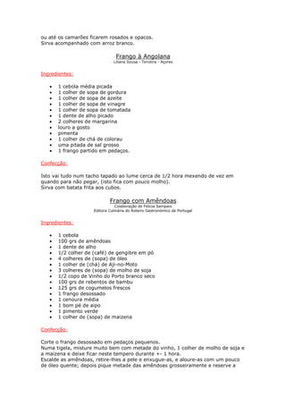 ou até os camarões ficarem rosados e opacos.
Sirva acompanhado com arroz branco.
Frango à Angolana
Liliana Sousa - Terceira - Açores
Ingredientes:
• 1 cebola média picada
• 1 colher de sopa de gordura
• 1 colher de sopa de azeite
• 1 colher de sopa de vinagre
• 1 colher de sopa de tomatada
• 1 dente de alho picado
• 2 colheres de margarina
• louro a gosto
• pimenta
• 1 colher de chá de colorau
• uma pitada de sal grosso
• 1 frango partido em pedaços.
Confecção:
Isto vai tudo num tacho tapado ao lume cerca de 1/2 hora mexendo de vez em
quando para não pegar, (isto fica com pouco molho).
Sirva com batata frita aos cubos.
Frango com Amêndoas
Colaboração de Felicia Sampaio
Editora Culinária do Roteiro Gastronómico de Portugal
Ingredientes:
• 1 cebola
• 100 grs de amêndoas
• 1 dente de alho
• 1/2 colher de (café) de gengibre em pó
• 4 colheres de (sopa) de óleo
• 1 colher de (chá) de Aji-no-Moto
• 3 colheres de (sopa) de molho de soja
• 1/2 copo de Vinho do Porto branco seco
• 100 grs de rebentos de bambu
• 125 grs de cogumelos frescos
• 1 frango desossado
• 1 cenoura média
• 1 bom pé de aipo
• 1 pimento verde
• 1 colher de (sopa) de maizena
Confecção:
Corte o frango desossado em pedaços pequenos.
Numa tigela, misture muito bem com metade do vinho, 1 colher de molho de soja e
a maizena e deixe ficar neste tempero durante +- 1 hora.
Escalde as amêndoas, retire-lhes a pele e enxugue-as, e aloure-as com um pouco
de óleo quente; depois pique metade das amêndoas grosseiramente e reserve a
 