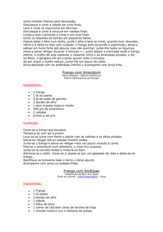 outra metade inteiras para decoração.
Descasque e corte a cebola em tiras finas.
Lave e corte os cogumelos em lâminas.
Descasque e corte a cenoura em rodelas finas.
Limpe,e lave o pimento e corte-o em tiras finas.
Corte os rebentos de bambu em pequenas fatias.
Depois deite o óleo num tacho, junte o alho e leve ao lume; quando tiver alourado,
retire-o e deite no óleo com cuidado, o frango bem escorrido e espremido; deixe-o
saltear em lume forte até alourar mas não queimar; junte-lhe todos os legumes,
mexa e deixe refogar durante 3 minutos +-; junte depois a marinada onde o frango
esteve, o molho de soja restante, o restante vinho e as amêndoas picadas, o Aji-
no-Moto, o gengibre em pó e deixe apurar mais 3 minutos.
Se por acaso o molho reduzir, junte-lhe um pouco de caldo.
Sirva decorado com as amêndoas inteiras e acompanhe com arroz frito.
Frango com Amendoim
Felicia Sampaio - Editora Culinária do
Roteiro Gastronómico de Portugal
Ingredientes:
• 1 frango
• 1 dl de azeite
• 5 dl de caldo de galinha
• 2 dentes de alho
• 1 bom tomate maduro moído
• 300 grs de amendoins
• 2 cebolas
• piripiri e sal q.b.
Confecção:
Corta-se o frango aos bocados.
Tempera-se com sal e piripiri.
Leva-se ao lume num tacho o azeite com as cebolas e os alhos picados.
Deixa-se refogar até as cebolas ficarem moles.
Junta-se o frango e deixa-se refogar mais um pouco virando a carne.
Pisa-se o amendoim num almofariz, o mais fino possível.
Junta-se ao tomate moído e mistura-se bem.
Adiciona-se o caldo mexe-se e, passa-se por um passador de rede e deita-se no
frango.
Rectifique os temperos tape o tacho e deixe apurar.
Acompanhe com arroz ou batatas fritas.
Frango com Amêijoas
Colaboração de Mário R.C.Lopes
Chefe de Cozinha - Grand Hotel Regina - Suiça
Ingredientes:
• 1 Frango
• 1 dl Azeite
• 2 dentes de alho
• 1 cebola
• 1 folha de louro
• 1 colher de chá bem cheia de farinha de trigo
• 1 tomate maduro (ou 2 colheres de polpa)
 