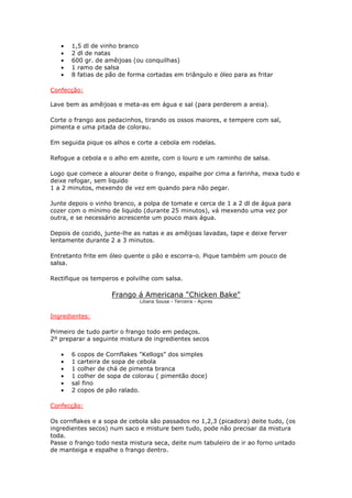 • 1,5 dl de vinho branco
• 2 dl de natas
• 600 gr. de amêijoas (ou conquilhas)
• 1 ramo de salsa
• 8 fatias de pão de forma cortadas em triângulo e óleo para as fritar
Confecção:
Lave bem as amêijoas e meta-as em água e sal (para perderem a areia).
Corte o frango aos pedacinhos, tirando os ossos maiores, e tempere com sal,
pimenta e uma pitada de colorau.
Em seguida pique os alhos e corte a cebola em rodelas.
Refogue a cebola e o alho em azeite, com o louro e um raminho de salsa.
Logo que comece a alourar deite o frango, espalhe por cima a farinha, mexa tudo e
deixe refogar, sem liquido
1 a 2 minutos, mexendo de vez em quando para não pegar.
Junte depois o vinho branco, a polpa de tomate e cerca de 1 a 2 dl de água para
cozer com o mínimo de liquido (durante 25 minutos), vá mexendo uma vez por
outra, e se necessário acrescente um pouco mais água.
Depois de cozido, junte-lhe as natas e as amêijoas lavadas, tape e deixe ferver
lentamente durante 2 a 3 minutos.
Entretanto frite em óleo quente o pão e escorra-o. Pique também um pouco de
salsa.
Rectifique os temperos e polvilhe com salsa.
Frango á Americana "Chicken Bake"
Liliana Sousa - Terceira - Açores
Ingredientes:
Primeiro de tudo partir o frango todo em pedaços.
2º preparar a seguinte mistura de ingredientes secos
• 6 copos de Cornflakes "Kellogs" dos simples
• 1 carteira de sopa de cebola
• 1 colher de chá de pimenta branca
• 1 colher de sopa de colorau ( pimentão doce)
• sal fino
• 2 copos de pão ralado.
Confecção:
Os cornflakes e a sopa de cebola são passados no 1,2,3 (picadora) deite tudo, (os
ingredientes secos) num saco e misture bem tudo, pode não precisar da mistura
toda.
Passe o frango todo nesta mistura seca, deite num tabuleiro de ir ao forno untado
de manteiga e espalhe o frango dentro.
 