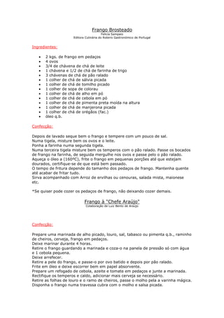 Frango Brosteado
Felicia Sampaio
Editora Culinária do Roteiro Gastronómico de Portugal
Ingredientes:
• 2 kgs. de frango em pedaços
• 4 ovos
• 3/4 de chávena de chá de leite
• 1 chávena e 1/2 de chá de farinha de trigo
• 3 chávenas de chá de pão ralado
• 1 colher de chá de sálvia picada
• 1 colher de chá de tomilho picado
• 1 colher de sopa de colorau
• 1 colher de chá de alho em pó
• 1 colher de chá de cebola em pó
• 1 colher de chá de pimenta preta moída na altura
• 1 colher de chá de manjerona picada
• 1 colher de chá de orégãos (fac.)
• óleo q.b.
Confecção:
Depois de lavado seque bem o frango e tempere com um pouco de sal.
Numa tigela, misture bem os ovos e o leite.
Ponha a farinha numa segunda tigela.
Numa terceira tigela misture bem os temperos com o pão ralado. Passe os bocados
de frango na farinha, de seguida mergulhe nos ovos e passe pelo o pão ralado.
Aqueça o óleo a (160ºC), frite o frango em pequenas porções até que estejam
dourados, certifique-se de que está bem passado.
O tempo de fritura depende do tamanho dos pedaços de frango. Mantenha quente
até acabar de fritar tudo.
Sirva acompanhado com Arroz de ervilhas ou cenouras, salada mista, maionese
etc.
*Se quiser pode cozer os pedaços de frango, não deixando cozer demais.
Frango à "Chefe Araújo"
Colaboração de Luiz Bento de Araújo
Confecção:
Prepare uma marinada de alho picado, louro, sal, tabasco ou pimenta q.b., raminho
de cheiros, cerveja, frango em pedaços.
Deixe marinar durante 4 horas.
Retire o frango guardando a marinada e coza-o na panela de pressão só com água
e 1 cebola pequena.
Deixe arrefecer.
Retire a pele do frango, e passe-o por ovo batido e depois por pão ralado.
Frite em óleo e deixe escorrer bem em papel absorvente.
Prepare um refogado de cebola, azeite e tomate em pedaços e junte a marinada.
Rectifique os temperos e caldo, adicionar mais cerveja se necessário.
Retire as folhas de louro e o ramo de cheiros, passe o molho pela a varinha mágica.
Disponha o frango numa travessa cubra com o molho e salsa picada.
 